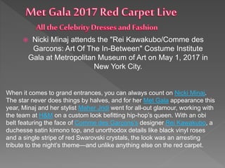  Nicki Minaj attends the "Rei Kawakubo/Comme des
Garcons: Art Of The In-Between" Costume Institute
Gala at Metropolitan Museum of Art on May 1, 2017 in
New York City.
When it comes to grand entrances, you can always count on Nicki Minaj.
The star never does things by halves, and for her Met Gala appearance this
year, Minaj and her stylist Maher Jridi went for all-out glamour, working with
the team at H&M on a custom look befitting hip-hop’s queen. With an obi
belt featuring the face of Comme des Garçons’s designer Rei Kawakubo, a
duchesse satin kimono top, and unorthodox details like black vinyl roses
and a single stripe of red Swarovski crystals, the look was an arresting
tribute to the night’s theme—and unlike anything else on the red carpet.
 