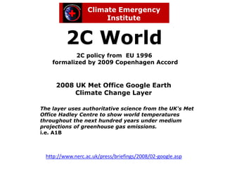 2C World
           2C policy from EU 1996
    formalized by 2009 Copenhagen Accord



     2008 UK Met Office Google Earth
          Climate Change Layer

The layer uses authoritative science from the UK's Met
Office Hadley Centre to show world temperatures
throughout the next hundred years under medium
projections of greenhouse gas emissions.
i.e. A1B



 http://www.nerc.ac.uk/press/briefings/2008/02-google.asp
 