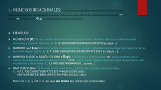 1.- NÚMEROS IRRACIONALES: es un número que no puede ser expresado como una fracción, esta
denominación significa la imposibilidad de representar dicho número como razón de dos números enteros el número pi (π) el
número (e) el número áureo (Φ,φ) son otros ejemplos de números irracionales
 EJEMPLOS:
 NÚMERO PI (π): Es un número irracional famoso, ya que le han calculado más de un millón de cifras
decimales y sigue sin repetirse: Ej. 3,1415926535897932384626433832795 (y sigue...)
 NÚMERO ( e ó Euler) Es otro número irracional famoso, y le han calculado muchas cifras decimales de “e” sin
encontrar ningún patrón. Ej. 2,7182818284590452353602874713527 (y sigue...)
 NÚMERO ÁUREO o RAZÓN DE ORO (Φ,φ): El símbolo es la letra griega “phi” de la izquierda y es un
número especial que vale aproximadamente (1,618) y este número aparece muchas veces en geometría, arte,
arquitectura y otras áreas. Ej. 1,61803398874989484820... (y más...)
 RAÍZ CUADRADA ( √ ) Muchas raíces cuadráticas, cúbicas, etc, también son irracionales,
Ej. √3 1,7320508075688772935274463415059 (etc)
√99 9,9498743710661995473447982100121 (etc)
Pero √4 = 2, y √9 = 3, así que no todas las raíces son irracionales.
fracción
 