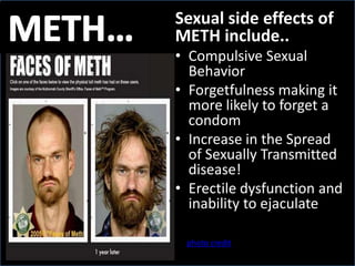 METH… Sexual side effects of METH include.. Compulsive Sexual Behavior  Forgetfulness making it more likely to forget a condom Increase in the Spread of Sexually Transmitted disease! Erectile dysfunction and inability to ejaculate photo credit 