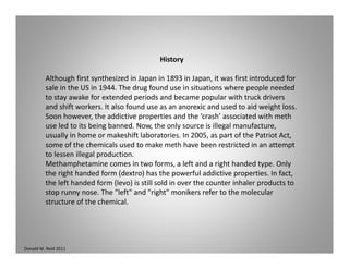 History
Although first synthesized in Japan in 1893 in Japan, it was first introduced for 
sale in the US in 1944. The drug found use in situations where people needed 
to stay awake for extended periods and became popular with truck drivers 
and shift workers. It also found use as an anorexic and used to aid weight loss. 
Soon however the addictive properties and the ‘crash’ associated with methSoon however, the addictive properties and the  crash  associated with meth 
use led to its being banned. Now, the only source is illegal manufacture, 
usually in home or makeshift laboratories. In 2005, as part of the Patriot Act, 
some of the chemicals used to make meth have been restricted in an attempt 
l ll l dto lessen illegal production.
Methamphetamine comes in two forms, a left and a right handed type. Only 
the right handed form (dextro) has the powerful addictive properties. In fact, 
the left handed form (levo) is still sold in over the counter inhaler products to ( ) p
stop runny nose. The "left" and "right" monikers refer to the molecular 
structure of the chemical.
Donald W. Reid 2011
 