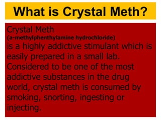 What is Crystal Meth? Crystal Meth  (a-methylphenthylamine hydrochloride)   is a highly addictive stimulant which is easily prepared in a small lab. Considered to be one of the most addictive substances in the drug world, crystal meth is consumed by smoking, snorting, ingesting or injecting. 