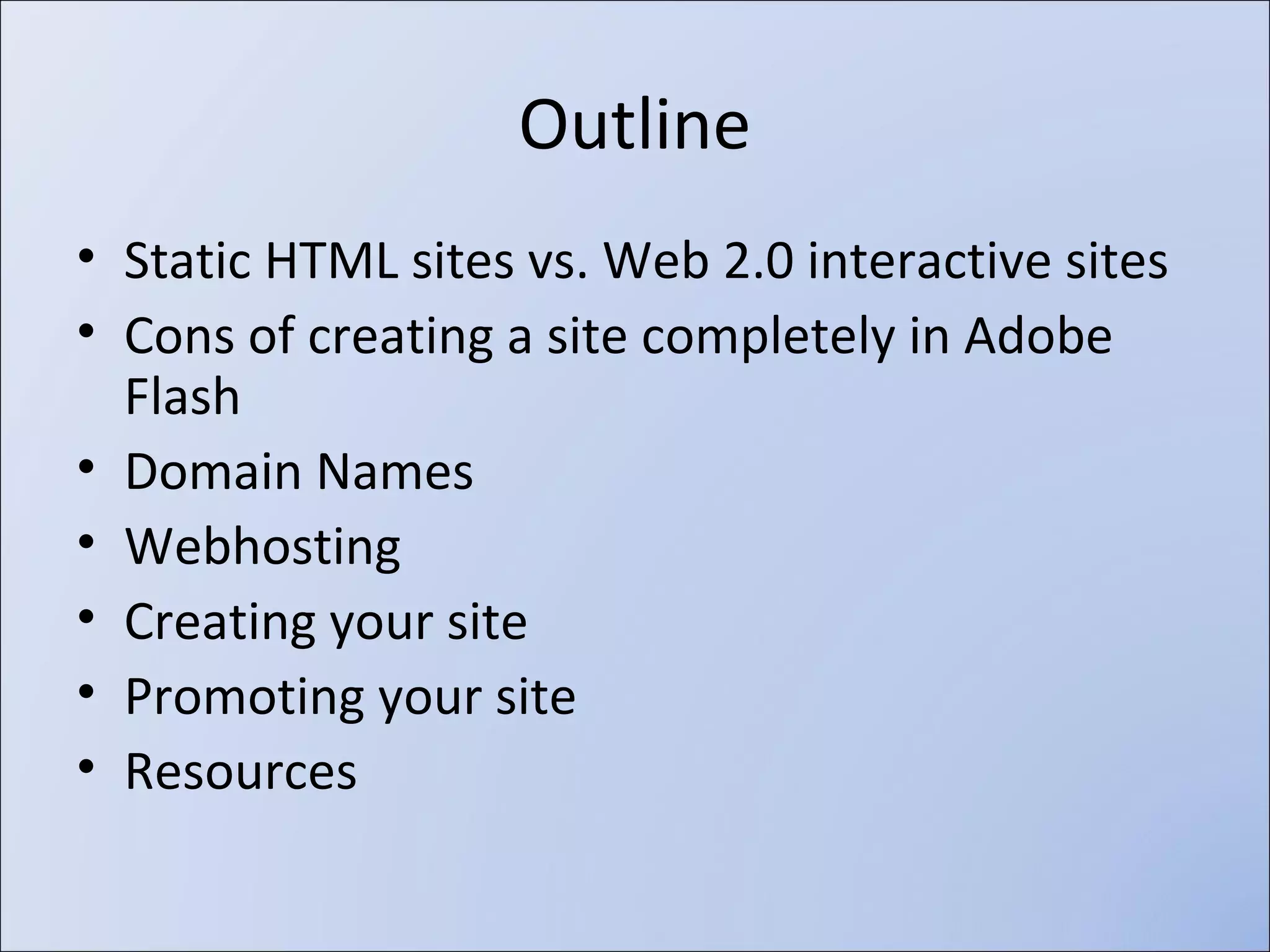 •
•
•
•
•
•
•
•

Static HTML sites vs. Web 2.0 interactive sites
Responsive Web Design
Cons of creating a site completely in Adobe Flash
Domain Names
Webhosting
Creating your site
Promoting your site
Resources

 