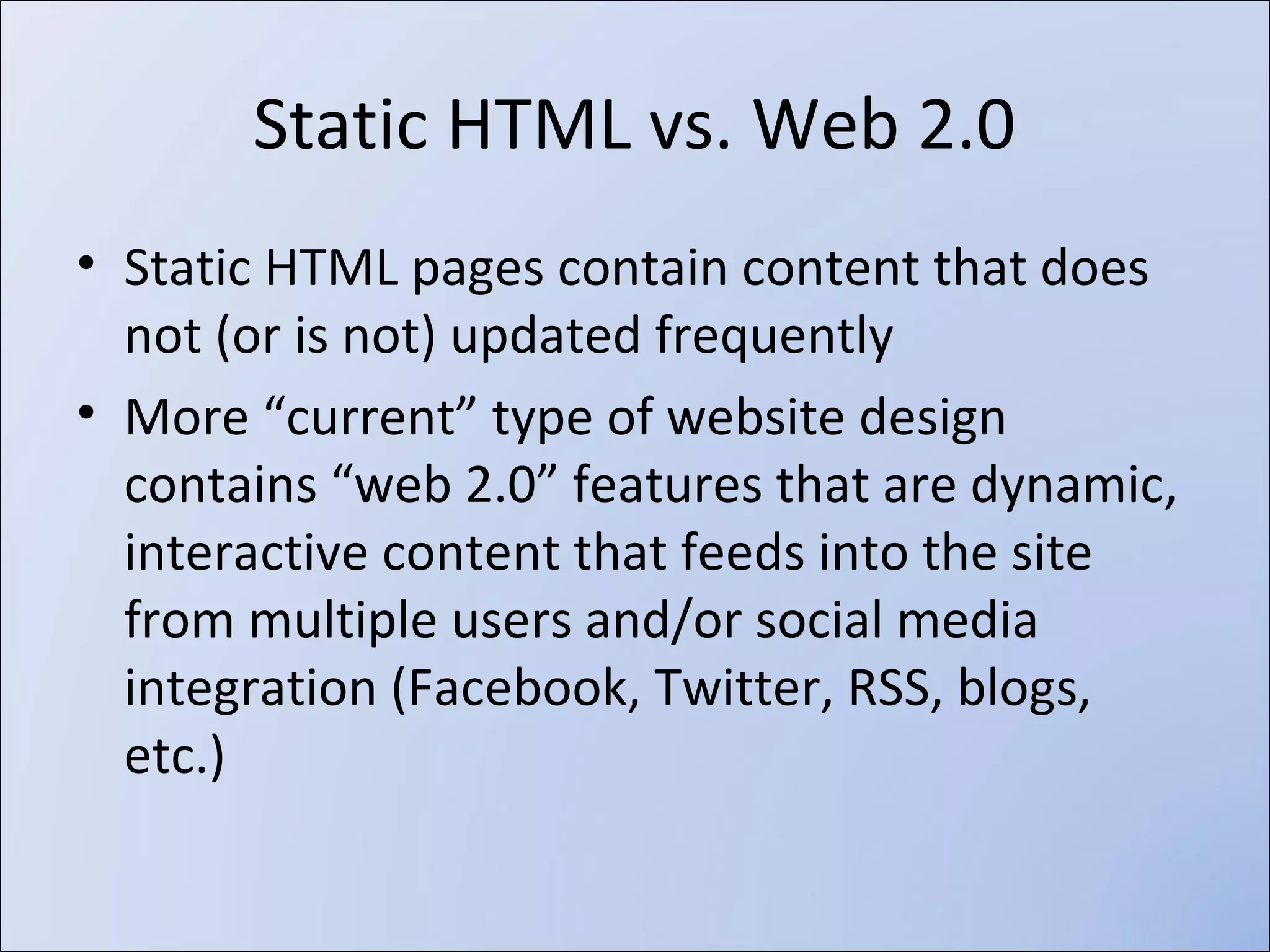 



Static HTML pages contain content that is
not updated frequently (or ever)
More “current” type of website design contains “web
2.0” features that are dynamic, interactive content that
feeds into the site from multiple users and/or social
media integration (Facebook, Twitter, RSS, blogs, etc.)

 