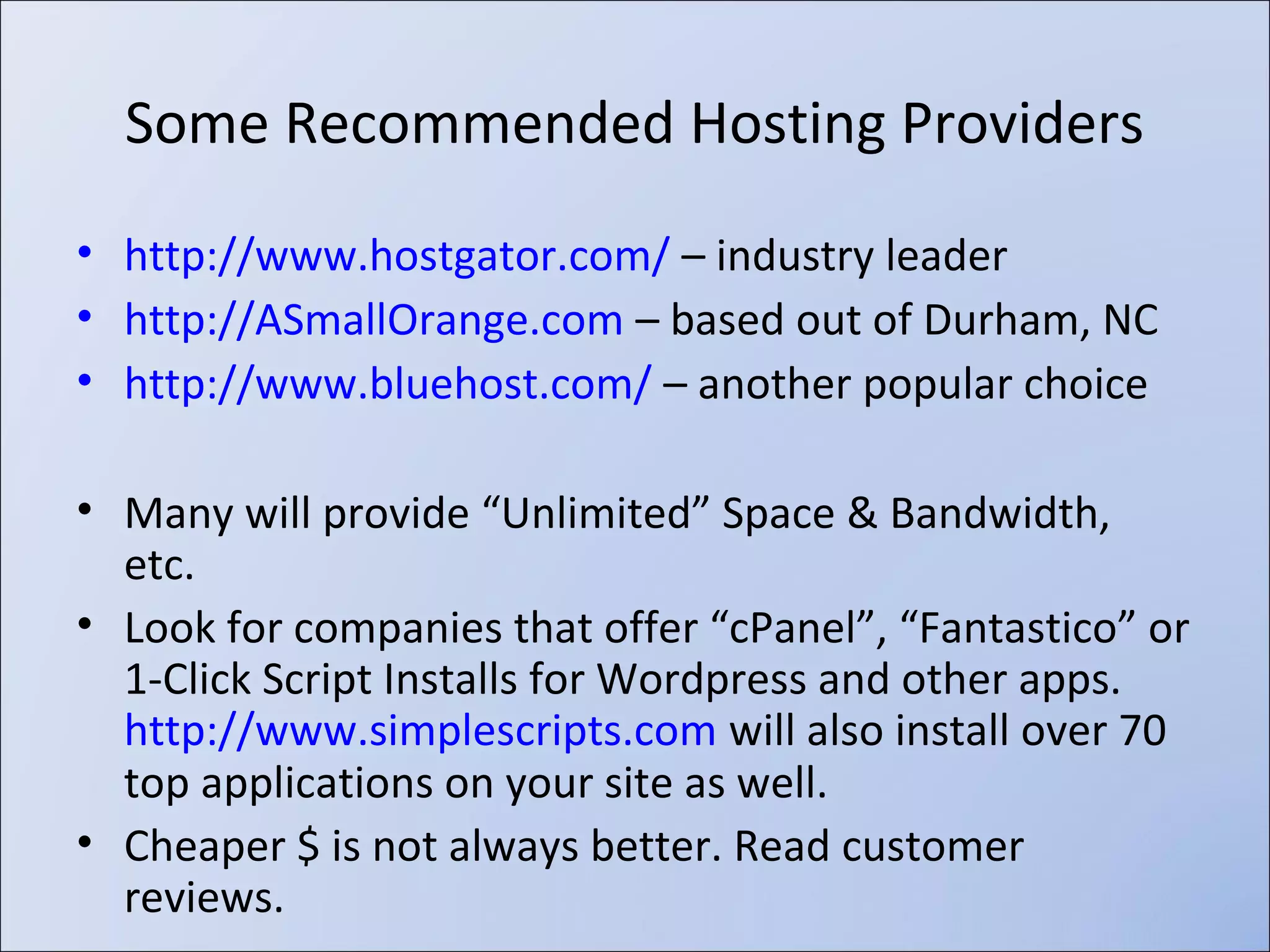 ‣

A Domain Name is www.YourNameHere.extension, for example:

‣
‣

Optional, as most hosting provides “yourname.hostingcompany.com” URL
Tips from eHow.com about registering a name:

‣

Register domains with a Domain Name Registrar

‣ www.METHODIST.edu - Also called a “URL” (Universal Resource Locator)

‣ Have a list of possible names ready when you visit the site.
‣ The more unusual the name, the more likely it will be available. Most
common or well-known corporate names are taken.
‣ If the domain name is already taken and you desperately want it, you
may contact the owner and offer to buy it. www.BetterWhoIs.com lets
you see owner details of any domain name unless they use Privacy
Protection.
‣ Most (in)famous registrar is GoDaddy.com and often cheapest

‣ Coupon codes usually available on www.RetailMeNot.com
‣ $7-10/year is a reasonable price; Should never pay $35!
‣ Use a secure password and remember it… if you forget to renew your domain name, a
squatter may buy it and try to sell it back to you for $$$$.
‣ Be aware of “add-ons” and up-sales during the checkout process!
‣ Some web hosting providers provide domain names “Free for Life” or include w/ hosting

 
