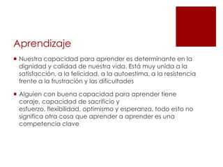 Aprendizaje
 Nuestra capacidad para aprender es determinante en la
  dignidad y calidad de nuestra vida. Está muy unida a la
  satisfacción, a la felicidad, a la autoestima, a la resistencia
  frente a la frustración y las dificultades

 Alguien con buena capacidad para aprender tiene
  coraje, capacidad de sacrificio y
  esfuerzo, flexibilidad, optimismo y esperanza, todo esto no
  significa otra cosa que aprender a aprender es una
  competencia clave
 