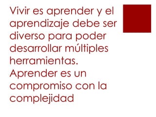 Vivir es aprender y el
aprendizaje debe ser
diverso para poder
desarrollar múltiples
herramientas.
Aprender es un
compromiso con la
complejidad
 