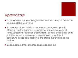Aprendizaje
 La escena de la metodología debe iniciarse siempre desde un
  reto que debe resolverse

 En nuestras clases teóricas debemos conseguir captar la
  atención de los alumnos, despertar el interés, dar valor al
  tema, presentar las ideas organizadas, conectar las ideas entre
  sí. Utilizar apoyos visuales y manipulativos, consolidar la
  estructura de los aprendido y conectar lo aprendido con lo
  sabido

 Debemos fomentar el aprendizaje cooperativo
 