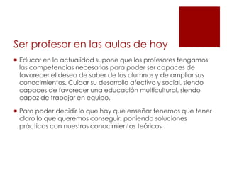 Ser profesor en las aulas de hoy
 Educar en la actualidad supone que los profesores tengamos
  las competencias necesarias para poder ser capaces de
  favorecer el deseo de saber de los alumnos y de ampliar sus
  conocimientos. Cuidar su desarrollo afectivo y social, siendo
  capaces de favorecer una educación multicultural, siendo
  capaz de trabajar en equipo.

 Para poder decidir lo que hay que enseñar tenemos que tener
  claro lo que queremos conseguir, poniendo soluciones
  prácticas con nuestros conocimientos teóricos
 