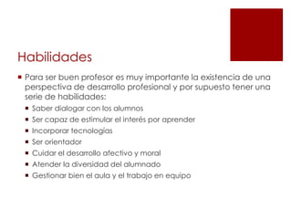 Habilidades
 Para ser buen profesor es muy importante la existencia de una
  perspectiva de desarrollo profesional y por supuesto tener una
  serie de habilidades:
  Saber dialogar con los alumnos
  Ser capaz de estimular el interés por aprender
  Incorporar tecnologías
  Ser orientador
  Cuidar el desarrollo afectivo y moral
  Atender la diversidad del alumnado
  Gestionar bien el aula y el trabajo en equipo
 