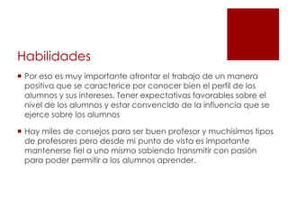 Habilidades
 Por eso es muy importante afrontar el trabajo de un manera
  positiva que se caracterice por conocer bien el perfil de los
  alumnos y sus intereses. Tener expectativas favorables sobre el
  nivel de los alumnos y estar convencido de la influencia que se
  ejerce sobre los alumnos

 Hay miles de consejos para ser buen profesor y muchísimos tipos
  de profesores pero desde mi punto de vista es importante
  mantenerse fiel a uno mismo sabiendo transmitir con pasión
  para poder permitir a los alumnos aprender.
 