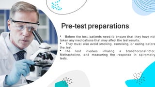 • Before the test, patients need to ensure that they have not
taken any medications that may affect the test results.
• They must also avoid smoking, exercising, or eating before
the test.
• The test involves inhaling a bronchoconstrictor,
Methacholine, and measuring the response in spirometry
tests.
Pre-test preparations
 
