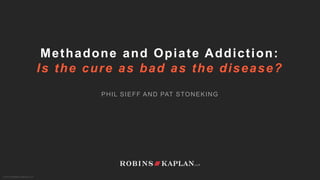 © 2015 ROBINS KAPLAN LLP
Methadone and Opiate Addiction:
Is the cure as bad as the disease?
PHIL SIEFF AND PAT STONEKING
 