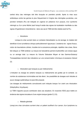 Société Française de Médecine d'Urgence - sous commission veille scientifique 2007
central et/ou des méninges doit être évoquée en première priorité. Après la mise sous
antibiotique contre les germes le plus fréquemment à l’origine des méningites purulentes, une
ponction lombaire (PL) est indiquée en urgence en présence d’un purpura, d’un syndrome
méningé ou d’un coma fébrile (sauf lorsqu’il existe des signes de localisation manifeste ou des
signes d’hypertension intracrânienne : dans ces cas le TDM doit être réalisé avant la PL).
o Alcoolisme
Lorsque la crise survient dans un contexte d’alcoolisation ou de sevrage, le malade doit
bénéficier d’une surveillance clinique particulièrement rigoureuse. L’existence de : signes focaux,
notion de traumatisme crânien, troubles de la conscience prolongés, répétition des crises, fièvre
fait indiquer un TDM cérébral. La mesure de l’alcoolémie permet d’authentifier une ivresse aigue
ou un sevrage total. La mesure du Volume Globulaire Moyen et des Gamma-Glutamyl
Transpeptidase donnent des indications sur une consommation chronique et excessive d’alcool
(3)
o Intoxication (par toxiques ou par médicaments)
L’indication du dosage de certains toxiques ou médicaments est guidée par le contexte. Le
nombre de substances incriminables est très élevé ; les possibilités de dosages sont réduites et
aucun dosage systématique ne peut être proposé.
Les dosages de médicaments convulsivants sont indiqués lorsque l’on craint une intoxication
(théophylline, tricycliques).
Le TDM n’apporte aucune contribution dans ces situations. En revanche l’EEG peut mettre en
évidence des signes évocateurs d’une origine toxique (grade C) (12).
o Maladie générale
Lorsqu’une crise convulsive survient chez un patient souffrant d’un cancer, d’un lymphome ou
 