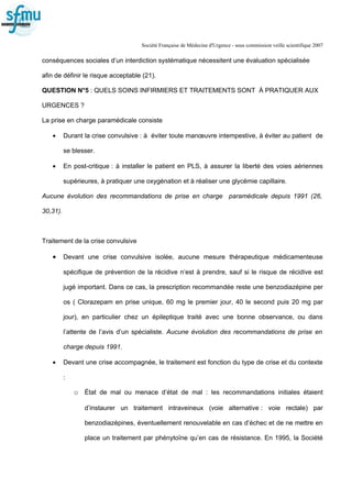 Société Française de Médecine d'Urgence - sous commission veille scientifique 2007
conséquences sociales d’un interdiction systématique nécessitent une évaluation spécialisée
afin de définir le risque acceptable (21).
QUESTION N°5 : QUELS SOINS INFIRMIERS ET TRAITEMENTS SONT À PRATIQUER AUX
URGENCES ?
La prise en charge paramédicale consiste
• Durant la crise convulsive : à éviter toute manœuvre intempestive, à éviter au patient de
se blesser.
• En post-critique : à installer le patient en PLS, à assurer la liberté des voies aériennes
supérieures, à pratiquer une oxygénation et à réaliser une glycémie capillaire.
Aucune évolution des recommandations de prise en charge paramédicale depuis 1991 (26,
30,31).
Traitement de la crise convulsive
• Devant une crise convulsive isolée, aucune mesure thérapeutique médicamenteuse
spécifique de prévention de la récidive n’est à prendre, sauf si le risque de récidive est
jugé important. Dans ce cas, la prescription recommandée reste une benzodiazépine per
os ( Clorazepam en prise unique, 60 mg le premier jour, 40 le second puis 20 mg par
jour), en particulier chez un épileptique traité avec une bonne observance, ou dans
l’attente de l’avis d’un spécialiste. Aucune évolution des recommandations de prise en
charge depuis 1991.
• Devant une crise accompagnée, le traitement est fonction du type de crise et du contexte
:
o État de mal ou menace d’état de mal : les recommandations initiales étaient
d’instaurer un traitement intraveineux (voie alternative : voie rectale) par
benzodiazépines, éventuellement renouvelable en cas d’échec et de ne mettre en
place un traitement par phénytoïne qu’en cas de résistance. En 1995, la Société
 