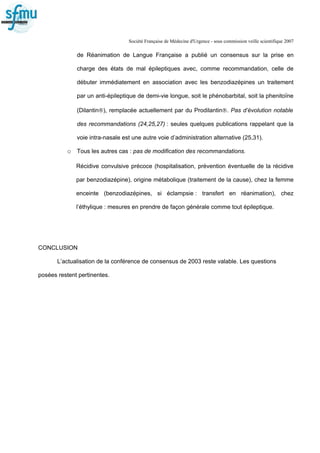 Société Française de Médecine d'Urgence - sous commission veille scientifique 2007
de Réanimation de Langue Française a publié un consensus sur la prise en
charge des états de mal épileptiques avec, comme recommandation, celle de
débuter immédiatement en association avec les benzodiazépines un traitement
par un anti-épileptique de demi-vie longue, soit le phénobarbital, soit la phenitoïne
(Dilantin®), remplacée actuellement par du Prodilantin®. Pas d’évolution notable
des recommandations (24,25,27) : seules quelques publications rappelant que la
voie intra-nasale est une autre voie d’administration alternative (25,31).
o Tous les autres cas : pas de modification des recommandations.
Récidive convulsive précoce (hospitalisation, prévention éventuelle de la récidive
par benzodiazépine), origine métabolique (traitement de la cause), chez la femme
enceinte (benzodiazépines, si éclampsie : transfert en réanimation), chez
l’éthylique : mesures en prendre de façon générale comme tout épileptique.
CONCLUSION
L’actualisation de la conférence de consensus de 2003 reste valable. Les questions
posées restent pertinentes.
 