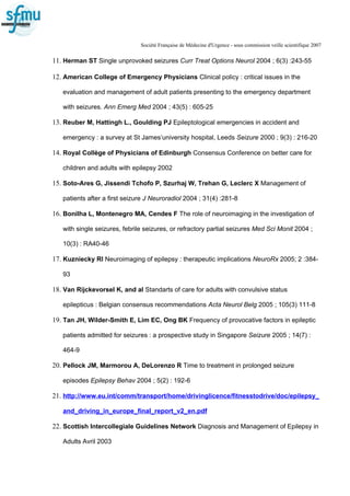 Société Française de Médecine d'Urgence - sous commission veille scientifique 2007
11. Herman ST Single unprovoked seizures Curr Treat Options Neurol 2004 ; 6(3) :243-55
12. American College of Emergency Physicians Clinical policy : critical issues in the
evaluation and management of adult patients presenting to the emergency department
with seizures. Ann Emerg Med 2004 ; 43(5) : 605-25
13. Reuber M, Hattingh L., Goulding PJ Epileptological emergencies in accident and
emergency : a survey at St James’university hospital, Leeds Seizure 2000 ; 9(3) : 216-20
14. Royal Collège of Physicians of Edinburgh Consensus Conference on better care for
children and adults with epilepsy 2002
15. Soto-Ares G, Jissendi Tchofo P, Szurhaj W, Trehan G, Leclerc X Management of
patients after a first seizure J Neuroradiol 2004 ; 31(4) :281-8
16. Bonilha L, Montenegro MA, Cendes F The role of neuroimaging in the investigation of
with single seizures, febrile seizures, or refractory partial seizures Med Sci Monit 2004 ;
10(3) : RA40-46
17. Kuzniecky RI Neuroimaging of epilepsy : therapeutic implications NeuroRx 2005; 2 :384-
93
18. Van Rijckevorsel K, and al Standarts of care for adults with convulsive status
epilepticus : Belgian consensus recommendations Acta Neurol Belg 2005 ; 105(3) 111-8
19. Tan JH, Wilder-Smith E, Lim EC, Ong BK Frequency of provocative factors in epileptic
patients admitted for seizures : a prospective study in Singapore Seizure 2005 ; 14(7) :
464-9
20. Pellock JM, Marmorou A, DeLorenzo R Time to treatment in prolonged seizure
episodes Epilepsy Behav 2004 ; 5(2) : 192-6
21. http://www.eu.int/comm/transport/home/drivinglicence/fitnesstodrive/doc/epilepsy_
and_driving_in_europe_final_report_v2_en.pdf
22. Scottish Intercollegiale Guidelines Network Diagnosis and Management of Epilepsy in
Adults Avril 2003
 
