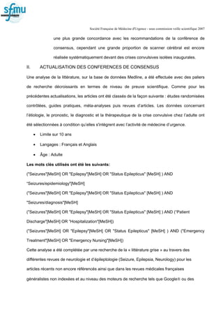 Société Française de Médecine d'Urgence - sous commission veille scientifique 2007
une plus grande concordance avec les recommandations de la conférence de
consensus, cependant une grande proportion de scanner cérébral est encore
réalisée systématiquement devant des crises convulsives isolées inaugurales.
II. ACTUALISATION DES CONFERENCES DE CONSENSUS
Une analyse de la littérature, sur la base de données Medline, a été effectuée avec des paliers
de recherche décroissants en termes de niveau de preuve scientifique. Comme pour les
précédentes actualisations, les articles ont été classés de la façon suivante : études randomisées
contrôlées, guides pratiques, méta-analyses puis revues d’articles. Les données concernant
l’étiologie, le pronostic, le diagnostic et la thérapeutique de la crise convulsive chez l’adulte ont
été sélectionnées à condition qu’elles s'intègrent avec l’activité de médecine d’urgence.
• Limite sur 10 ans
• Langages : Français et Anglais
• Âge : Adulte
Les mots clés utilisés ont été les suivants:
("Seizures"[MeSH] OR "Epilepsy"[MeSH] OR "Status Epilepticus" [MeSH] ) AND
“Seizures/epidemiology"[MeSH]
("Seizures"[MeSH] OR "Epilepsy"[MeSH] OR "Status Epilepticus" [MeSH] ) AND
"Seizures/diagnosis"[MeSH]
("Seizures"[MeSH] OR "Epilepsy"[MeSH] OR "Status Epilepticus" [MeSH] ) AND (“Patient
Discharge"[MeSH] OR “Hospitalization"[MeSH])
("Seizures"[MeSH] OR "Epilepsy"[MeSH] OR "Status Epilepticus" [MeSH] ) AND ("Emergency
Treatment"[MeSH] OR "Emergency Nursing"[MeSH])
Cette analyse a été complétée par une recherche de la « littérature grise » au travers des
différentes revues de neurologie et d’épileptologie (Seizure, Epilepsia, Neurology) pour les
articles récents non encore référencés ainsi que dans les revues médicales françaises
généralistes non indexées et au niveau des moteurs de recherche tels que Google® ou des
 