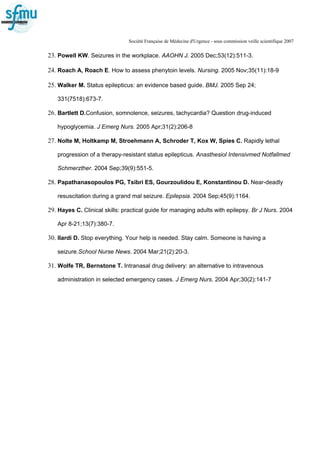 Société Française de Médecine d'Urgence - sous commission veille scientifique 2007
23. Powell KW. Seizures in the workplace. AAOHN J. 2005 Dec;53(12):511-3.
24. Roach A, Roach E. How to assess phenytoin levels. Nursing. 2005 Nov;35(11):18-9
25. Walker M. Status epilepticus: an evidence based guide. BMJ. 2005 Sep 24;
331(7518):673-7.
26. Bartlett D.Confusion, somnolence, seizures, tachycardia? Question drug-induced
hypoglycemia. J Emerg Nurs. 2005 Apr;31(2):206-8
27. Nolte M, Holtkamp M, Stroehmann A, Schroder T, Kox W, Spies C. Rapidly lethal
progression of a therapy-resistant status epilepticus. Anasthesiol Intensivmed Notfallmed
Schmerzther. 2004 Sep;39(9):551-5.
28. Papathanasopoulos PG, Tsibri ES, Gourzoulidou E, Konstantinou D. Near-deadly
resuscitation during a grand mal seizure. Epilepsia. 2004 Sep;45(9):1164.
29. Hayes C. Clinical skills: practical guide for managing adults with epilepsy. Br J Nurs. 2004
Apr 8-21;13(7):380-7.
30. Ilardi D. Stop everything. Your help is needed. Stay calm. Someone is having a
seizure.School Nurse News. 2004 Mar;21(2):20-3.
31. Wolfe TR, Bernstone T. Intranasal drug delivery: an alternative to intravenous
administration in selected emergency cases. J Emerg Nurs. 2004 Apr;30(2):141-7
 