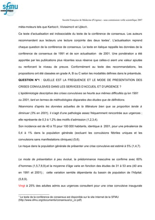 Société Française de Médecine d'Urgence - sous commission veille scientifique 2007
méta-moteurs tels que Kartoo®, Vivissimo® et Ujiko®.
Ce texte d'actualisation est indissociable du texte de la conférence de consensus. Les auteurs
recommandent aux lecteurs une lecture conjointe des deux textes1
. L'actualisation reprend
chaque question de la conférence de consensus. Le texte en italique rappelle les données de la
conférence de consensus de 1991 et de son actualisation de 2001. Une pondération a été
apportée par les publications plus récentes sous réserve que celles-ci aient une valeur ajoutée
ou renforcent le niveau de preuve. Conformément au texte des recommandations, les
propositions ont été classées en grade A, B ou C selon les modalités définies dans le préambule.
QUESTION N°1 : QUELLE EST LA FREQUENCE ET LE MODE DE PRESENTATION DES
CRISES CONVULSIVES DANS LES SERVICES D’ACCUEIL ET D’URGENCE ?
L’épidémiologie descriptive des crises convulsives se heurte aux mêmes difficultés qu’en 1991
ou 2001, tant en termes de méthodologies disparates des études que de définitions.
Néanmoins d’après les données actuelles de la littérature bien que sa proportion tende à
diminuer (3% en 2001), il s’agit d’une pathologie assez fréquemment rencontrée aux urgences ;
elle représente de 0,3 à 1.2% des motifs d’admission (1,2,3,4).
Son incidence est de 40 à 70 pour 100 000 habitants, identique à 2001, pour une prévalence de
0,4 à 1% dans la population générale (excluant les convulsions fébriles uniques et les
convulsions sans manifestations cliniques) (5,6).
Le risque dans la population générale de présenter une crise convulsive est estimé à 5% (1,4,7).
Le mode de présentation à peu évolué, la prédominance masculine se confirme avec 60%
d’hommes (1,5,7,8,9),et la moyenne d’âge varie en fonction des études de 31 à 53 ans (40 ans
en 1991 et 2001) ; cette variation semble dépendante du bassin de population de l’hôpital.
(5,8,9).
Vingt à 25% des adultes admis aux urgences consultent pour une crise convulsive inaugurale
1
Le texte de la conférence de consensus est disponible sur le site Internet de la SFMU
(http://www.sfmu.org/documents/consensus/cc_cc.pdf)
 