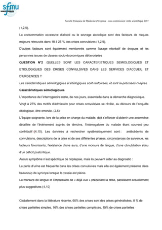 Société Française de Médecine d'Urgence - sous commission veille scientifique 2007
(1,2,5).
La consommation excessive d’alcool ou le sevrage alcoolique sont des facteurs de risques
majeurs retrouvés dans 18 à 25 % des crises convulsives (1,2,9).
D’autres facteurs sont également mentionnés comme l’usage récréatif de drogues et les
personnes issues de classes socio-économiques défavorisées
QUESTION N°2 :QUELLES SONT LES CARACTERISTIQUES SEMIOLOGIQUES ET
ETIOLOGIQUES DES CRISES CONVULSIVES DANS LES SERVICES D’ACCUEIL ET
D’URGENCES ?
Les caractéristiques sémiologiques et étiologiques sont renforcées, et sont re-précisées ci-après.
Caractéristiques sémiologiques
L’importance de l’interrogatoire reste, de nos jours, essentielle dans la démarche diagnostique.
Vingt à 25% des motifs d’admission pour crises convulsives se révèle, au décours de l’enquête
étiologique, être erronée. (2,5)
L’équipe soignante, lors de la prise en charge du malade, doit s’efforcer d’obtenir une anamnèse
détaillée de l’événement auprès de témoins, l’interrogatoire du malade étant souvent peu
contributif :(4,10). Les données à rechercher systématiquement sont : antécédents de
convulsions, descriptions de la crise et de ses différentes phases, circonstances de survenue, les
facteurs favorisants, l’existence d’une aura, d’une morsure de langue, d’une obnubilation et/ou
d’un déficit postcritique.
Aucun symptôme n’est spécifique de l’épilepsie, mais ils peuvent aider au diagnostic :
La perte d’urine est fréquente dans les crises convulsives mais elle est également présente dans
beaucoup de syncope lorsque la vessie est pleine.
La morsure de langue et l’impression de « déjà vue » précédant la crise, paraissent actuellement
plus suggestives (4,10)
Globalement dans la littérature récente, 60% des crises sont des crises généralisées, 8 % de
crises partielles simples, 16% des crises partielles complexes, 15% de crises partielles
 