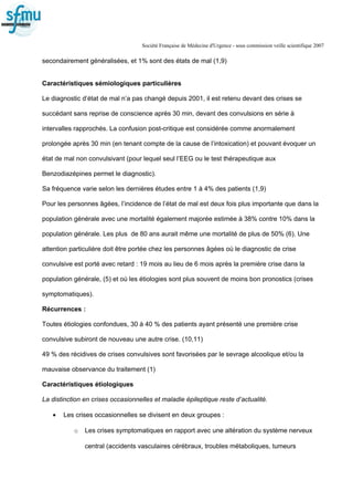 Société Française de Médecine d'Urgence - sous commission veille scientifique 2007
secondairement généralisées, et 1% sont des états de mal (1,9)
Caractéristiques sémiologiques particulières
Le diagnostic d’état de mal n’a pas changé depuis 2001, il est retenu devant des crises se
succédant sans reprise de conscience après 30 min, devant des convulsions en série à
intervalles rapprochés. La confusion post-critique est considérée comme anormalement
prolongée après 30 min (en tenant compte de la cause de l’intoxication) et pouvant évoquer un
état de mal non convulsivant (pour lequel seul l’EEG ou le test thérapeutique aux
Benzodiazépines permet le diagnostic).
Sa fréquence varie selon les dernières études entre 1 à 4% des patients (1,9)
Pour les personnes âgées, l’incidence de l’état de mal est deux fois plus importante que dans la
population générale avec une mortalité également majorée estimée à 38% contre 10% dans la
population générale. Les plus de 80 ans aurait même une mortalité de plus de 50% (6). Une
attention particulière doit être portée chez les personnes âgées où le diagnostic de crise
convulsive est porté avec retard : 19 mois au lieu de 6 mois après la première crise dans la
population générale, (5) et où les étiologies sont plus souvent de moins bon pronostics (crises
symptomatiques).
Récurrences :
Toutes étiologies confondues, 30 à 40 % des patients ayant présenté une première crise
convulsive subiront de nouveau une autre crise. (10,11)
49 % des récidives de crises convulsives sont favorisées par le sevrage alcoolique et/ou la
mauvaise observance du traitement (1)
Caractéristiques étiologiques
La distinction en crises occasionnelles et maladie épileptique reste d’actualité.
• Les crises occasionnelles se divisent en deux groupes :
o Les crises symptomatiques en rapport avec une altération du système nerveux
central (accidents vasculaires cérébraux, troubles métaboliques, tumeurs
 