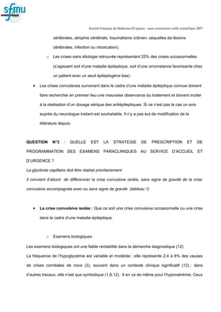 Société Française de Médecine d'Urgence - sous commission veille scientifique 2007
cérébrales, atrophie cérébrale, traumatisme crânien, séquelles de lésions
cérébrales, infection ou intoxication).
o Les crises sans étiologie retrouvée représentant 25% des crises occasionnelles
(s’agissant soit d’une maladie épileptique, soit d’une circonstance favorisante chez
un patient avec un seuil épileptogène bas).
• Les crises convulsives survenant dans le cadre d’une maladie épileptique connue doivent
faire rechercher en premier lieu une mauvaise observance du traitement et doivent inciter
à la réalisation d’un dosage sérique des antiépileptiques. Si ce n’est pas le cas un avis
auprès du neurologue traitant est souhaitable. Il n’y a pas eut de modification de la
littérature depuis.
QUESTION N°3 : QUELLE EST LA STRATEGIE DE PRESCRIPTION ET DE
PROGRAMMATION DES EXAMENS PARACLINIQUES AU SERVICE D’ACCUEIL ET
D’URGENCE ?
La glycémie capillaire doit être réalisé prioritairement
Il convient d’abord de différencier la crise convulsive isolée, sans signe de gravité de la crise
convulsive accompagnée avec ou sans signe de gravité (tableau 1)
• La crise convulsive isolée : Que ce soit une crise convulsive occasionnelle ou une crise
dans le cadre d’une maladie épileptique.
o Examens biologiques :
Les examens biologiques ont une faible rentabilité dans la démarche diagnostique (12)
La fréquence de l’hypoglycémie est variable et modérée ; elle représente 2,4 à 8% des causes
de crises comitiales de novo (3), souvent dans un contexte clinique significatif (12) ; dans
d’autres travaux, elle n’est que symbolique (1,8,12). Il en va de même pour l’hyponatrémie. Ceux
 