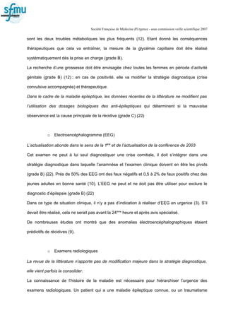 Société Française de Médecine d'Urgence - sous commission veille scientifique 2007
sont les deux troubles métaboliques les plus fréquents (12). Etant donné les conséquences
thérapeutiques que cela va entraîner, la mesure de la glycémie capillaire doit être réalisé
systématiquement dès la prise en charge (grade B).
La recherche d’une grossesse doit être envisagée chez toutes les femmes en période d’activité
génitale (grade B) (12) ; en cas de positivité, elle va modifier la stratégie diagnostique (crise
convulsive accompagnée) et thérapeutique.
Dans le cadre de la maladie épileptique, les données récentes de la littérature ne modifient pas
l’utilisation des dosages biologiques des anti-épileptiques qui déterminent si la mauvaise
observance est la cause principale de la récidive (grade C) (22)
o Electroencéphalogramme (EEG)
L’actualisation abonde dans le sens de la 1ère
et de l’actualisation de la conférence de 2003
Cet examen ne peut à lui seul diagnostiquer une crise comitiale, il doit s’intégrer dans une
stratégie diagnostique dans laquelle l’anamnèse et l’examen clinique doivent en être les pivots
(grade B) (22). Prés de 50% des EEG ont des faux négatifs et 0,5 à 2% de faux positifs chez des
jeunes adultes en bonne santé (10). L’EEG ne peut et ne doit pas être utiliser pour exclure le
diagnostic d’épilepsie (grade B) (22)
Dans ce type de situation clinique, il n’y a pas d’indication à réaliser d’EEG en urgence (3). S’il
devait être réalisé, cela ne serait pas avant la 24ème
heure et après avis spécialisé.
De nombreuses études ont montré que des anomalies électroencéphalographiques étaient
prédictifs de récidives (9).
o Examens radiologiques
La revue de la littérature n’apporte pas de modification majeure dans la stratégie diagnostique,
elle vient parfois la consolider.
La connaissance de l’histoire de la maladie est nécessaire pour hiérarchiser l’urgence des
examens radiologiques. Un patient qui a une maladie épileptique connue, ou un traumatisme
 