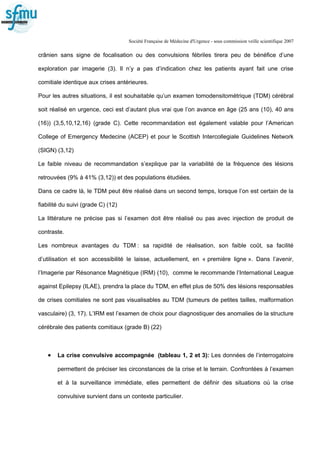 Société Française de Médecine d'Urgence - sous commission veille scientifique 2007
crânien sans signe de focalisation ou des convulsions fébriles tirera peu de bénéfice d’une
exploration par imagerie (3). Il n’y a pas d’indication chez les patients ayant fait une crise
comitiale identique aux crises antérieures.
Pour les autres situations, il est souhaitable qu’un examen tomodensitométrique (TDM) cérébral
soit réalisé en urgence, ceci est d’autant plus vrai que l’on avance en âge (25 ans (10), 40 ans
(16)) (3,5,10,12,16) (grade C). Cette recommandation est également valable pour l’American
College of Emergency Medecine (ACEP) et pour le Scottish Intercollegiale Guidelines Network
(SIGN) (3,12)
Le faible niveau de recommandation s’explique par la variabilité de la fréquence des lésions
retrouvées (9% à 41% (3,12)) et des populations étudiées.
Dans ce cadre là, le TDM peut être réalisé dans un second temps, lorsque l’on est certain de la
fiabilité du suivi (grade C) (12)
La littérature ne précise pas si l’examen doit être réalisé ou pas avec injection de produit de
contraste.
Les nombreux avantages du TDM : sa rapidité de réalisation, son faible coût, sa facilité
d’utilisation et son accessibilité le laisse, actuellement, en « première ligne ». Dans l’avenir,
l’Imagerie par Résonance Magnétique (IRM) (10), comme le recommande l’International League
against Epilepsy (ILAE), prendra la place du TDM, en effet plus de 50% des lésions responsables
de crises comitiales ne sont pas visualisables au TDM (tumeurs de petites tailles, malformation
vasculaire) (3, 17). L’IRM est l’examen de choix pour diagnostiquer des anomalies de la structure
cérébrale des patients comitiaux (grade B) (22)
• La crise convulsive accompagnée (tableau 1, 2 et 3): Les données de l’interrogatoire
permettent de préciser les circonstances de la crise et le terrain. Confrontées à l’examen
et à la surveillance immédiate, elles permettent de définir des situations où la crise
convulsive survient dans un contexte particulier.
 