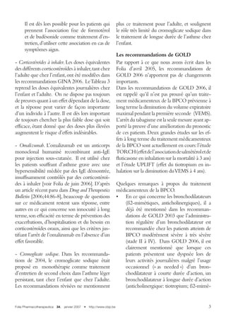 Folia Pharmacotherapeutica  34,  janvier 2007  •  http://www.cbip.be 
Il est dès lors possible pour les patients qui
prennent l’association fixe de formotérol
et de budésonide comme traitement d’en-
tretien,d’utiliser cette association en cas de
symptômes aigus.
- Corticostéroïdes à inhaler. Les doses équivalentes
des différents corticostéroïdes à inhaler,tant chez
l’adulte que chez l’enfant,ont été modifées dans
les recommandations GINA 2006. LeTableau 3
reprend les doses équivalentes journalières chez
l’enfant et l’adulte. On ne dispose pas toujours
de preuves quant à un effet dépendant de la dose,
et la réponse peut varier de façon importante
d’un individu à l’autre. Il est dès lors important
de toujours chercher la plus faible dose qui soit
efficace, étant donné que des doses plus élevées
augmentent le risque d’effets indésirables.
- Omalizumab. L’omalizumab est un anticorps
monoclonal humanisé recombinant anti-IgE
pour injection sous-cutanée. Il est utilisé chez
les patients souffrant d’asthme grave avec une
hypersensibilité médiée par des IgE démontrée,
insuffisamment contrôlés par des corticostéroï-
des à inhaler [voir Folia de juin 2006]. D’après
un article récent paru dans Drug andTherapeutics
Bulletin [2006;44:86-8], beaucoup de questions
sur ce médicament restent sans réponse, entre
autres en ce qui concerne son innocuité à long
terme,son efficacité en terme de prévention des
exacerbations, d’hospitalisation et du besoin en
corticostéroïdes oraux, ainsi que les critères jus-
tifiant l’arrêt de l’omalizumab en l’absence d’un
effet favorable.
- Cromoglicate sodique. Dans les recommanda-
tions de 2004, le cromoglicate sodique était
proposé en monothérapie comme traitement
d’entretien de second choix dans l’asthme léger
persistant, tant chez l’enfant que chez l’adulte.
Les recommandations révisées ne mentionnent
plus ce traitement pour l’adulte, et soulignent
le rôle très limité du cromoglicate sodique dans
le traitement de longue durée de l’asthme chez
l’enfant.
Les recommandations de GOLD
Par rapport à ce que nous avons écrit dans les
Folia d’avril 2005, les recommandations de
GOLD 2006 n’apportent pas de changements
importants.
Dans les recommandations de GOLD 2006, il
est rappelé qu’il n’est pas prouvé qu’un traite-
ment médicamenteux de la BPCO prévienne à
long terme la diminution du volume expiratoire
maximal pendant la première seconde (VEMS).
L’arrêt du tabagisme est la seule mesure ayant ap-
porté la preuve d’une amélioration du pronostic
de ces patients. Deux grandes études sur les ef-
fets à long terme du traitement médicamenteux
de la BPCO sont actuellement en cours:l’étude
TORCH(effetdel’associationdesalmétéroletde
fluticasone en inhalation sur la mortalité à 3 ans)
et l’étude UPLIFT (effet du tiotropium en in-
halation sur la diminution duVEMS à 4 ans).
Quelques remarques à propos du traitement
médicamenteux de la BPCO.
•	 En ce qui concerne les bronchodilatateurs
(ß2-mimétiques, anticholinergiques), il a
déjà été mentionné dans les recomman-
dations de GOLD 2003 que l’administra-
tion régulière d’un bronchodilatateur est
recommandée chez les patients atteints de
BPCO modérément sévère à très sévère
(stade II à IV). Dans GOLD 2006, il est
clairement mentionné que lorsque ces
patients présentent une dyspnée lors de
leurs activités journalières malgré l’usage
occasionnel (« as needed ») d’un bron-
chodilatateur à courte durée d’action, un
bronchodilatateur à longue durée d’action
(anticholinergique: tiotropium; ß2-mimé-
 