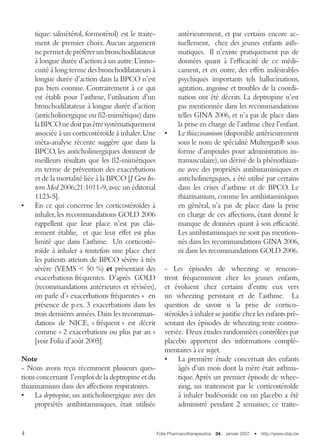 Folia Pharmacotherapeutica  34,  janvier 2007  •  http://www.cbip.be
tique: salmétérol, formotérol) est le traite-
ment de premier choix.Aucun argument
nepermetdepréférerunbronchodilatateur
à longue durée d’action à un autre.L’inno-
cuité à long terme des bronchodilatateurs à
longue durée d’action dans la BPCO n’est
pas bien connue. Contrairement à ce qui
est établi pour l’asthme, l’utilisation d’un
bronchodilatateur à longue durée d’action
(anticholinergique ou ß2-mimétique) dans
laBPCOnedoitpasêtresystématiquement
associée à un corticostéroïde à inhaler.Une
méta-analyse récente suggère que dans la
BPCO, les anticholinergiques donnent de
meilleurs résultats que les ß2-mimétiques
en terme de prévention des exacerbations
et de la mortalité liée à la BPCO [J Gen In-
tern Med 2006;21:1011-9,avec un éditorial
1123-5].
•	 En ce qui concerne les corticostéroïdes à
inhaler,les recommandations GOLD 2006
rappellent que leur place n’est pas clai-
rement établie, et que leur effet est plus
limité que dans l’asthme. Un corticosté-
roïde à inhaler a toutefois une place chez
les patients atteints de BPCO sévère à très
sévère (VEMS  50 %) et présentant des
exacerbations fréquentes. D’après GOLD
(recommandations antérieures et révisées),
on parle d’« exacerbations fréquentes » en
présence de p.ex. 3 exacerbations dans les
trois dernières années.Dans les recomman-
dations de NICE, « fréquent » est décrit
comme « 2 exacerbations ou plus par an »
[voir Folia d’août 2005]. 
Note
- Nous avons reçu récemment plusieurs ques-
tions concernant l’emploi de la deptropine et du
thiazinamium dans des affections respiratoires.
•	 La deptropine,un anticholinergique avec des
propriétés antihistaminiques, était utilisée
antérieurement, et par certains encore ac-
tuellement, chez des jeunes enfants asth-
matiques. Il n’existe pratiquement pas de
données quant à l’efficacité de ce médi-
cament, et en outre, des effets indésirables
psychiques importants tels hallucinations,
agitation, angoisse et troubles de la coordi-
nation ont été décrits. La deptropine n’est
pas mentionnée dans les recommandations
telles GINA 2006, et n’a pas de place dans
la prise en charge de l’asthme chez l’enfant.
•	 Le thiazinamium (disponible antérieurement
sous le nom de spécialité Multergan® sous
forme d’ampoules pour administration in-
tramusculaire),un dérivé de la phénothiazi-
ne avec des propriétés antihistaminiques et
anticholinergiques, a été utilisé par certains
dans les crises d’asthme et de BPCO. Le
thiazinanium, comme les antihistaminiques
en général, n’a pas de place dans la prise
en charge de ces affections, étant donné le
manque de données quant à son efficacité.
Les antihistaminiques ne sont pas mention-
nés dans les recommandations GINA 2006,
ni dans les recommandations GOLD 2006.
- Les épisodes de wheezing se rencon-
trent fréquemment chez les jeunes enfants,
et évoluent chez certains d’entre eux vers
un wheezing persistant et de l’asthme. La
question de savoir si la prise de cortico-
stéroïdes à inhaler se justifie chez les enfants pré-
sentant des épisodes de wheezing reste contro-
versée. Deux études randomisées contrôlées par
placebo apportent des informations complé-
mentaires à ce sujet.
•	 La première étude concernait des enfants
âgés d’un mois dont la mère était asthma-
tique.Après un premier épisode de whee-
zing, un traitement par le corticostéroïde
à inhaler budésonide ou un placebo a été
administré pendant 2 semaines; ce traite-
 