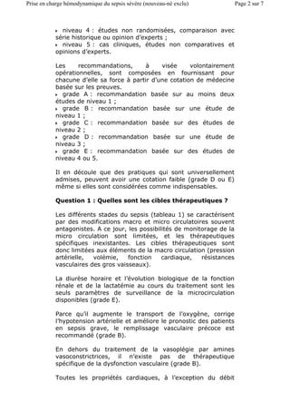 niveau 4 : études non randomisées, comparaison avec
série historique ou opinion d’experts ;
niveau 5 : cas cliniques, études non comparatives et
opinions d’experts.
Les recommandations, à visée volontairement
opérationnelles, sont composées en fournissant pour
chacune d’elle sa force à partir d’une cotation de médecine
basée sur les preuves.
grade A : recommandation basée sur au moins deux
études de niveau 1 ;
grade B : recommandation basée sur une étude de
niveau 1 ;
grade C : recommandation basée sur des études de
niveau 2 ;
grade D : recommandation basée sur une étude de
niveau 3 ;
grade E : recommandation basée sur des études de
niveau 4 ou 5.
Il en découle que des pratiques qui sont universellement
admises, peuvent avoir une cotation faible (grade D ou E)
même si elles sont considérées comme indispensables.
Question 1 : Quelles sont les cibles thérapeutiques ?
Les différents stades du sepsis (tableau 1) se caractérisent
par des modifications macro et micro circulatoires souvent
antagonistes. A ce jour, les possibilités de monitorage de la
micro circulation sont limitées, et les thérapeutiques
spécifiques inexistantes. Les cibles thérapeutiques sont
donc limitées aux éléments de la macro circulation (pression
artérielle, volémie, fonction cardiaque, résistances
vasculaires des gros vaisseaux).
La diurèse horaire et l’évolution biologique de la fonction
rénale et de la lactatémie au cours du traitement sont les
seuls paramètres de surveillance de la microcirculation
disponibles (grade E).
Parce qu’il augmente le transport de l’oxygène, corrige
l’hypotension artérielle et améliore le pronostic des patients
en sepsis grave, le remplissage vasculaire précoce est
recommandé (grade B).
En dehors du traitement de la vasoplégie par amines
vasoconstrictrices, il n’existe pas de thérapeutique
spécifique de la dysfonction vasculaire (grade B).
Toutes les propriétés cardiaques, à l’exception du débit
Page 2 sur 7Prise en charge hémodynamique du sepsis sévère (nouveau-né exclu)
 