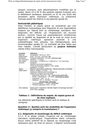 sanguin coronaire, sont potentiellement modifiées par le
sepsis. Seuls 10 à 20 % des patients adultes évoluent vers
la défaillance cardiaque, associant un IC et une SvO2 bas
persistant après expansion volémique. Le traitement
inotrope positif est réservé à ces patients (grade B).
Particularités pédiatriques
Chez l’enfant, le sepsis grave se caractérise par une
défaillance myocardique plus fréquente et une hypovolémie
majeure qui répond bien au remplissage vasculaire. Son
diagnostic est difficile, car l’hypotension est souvent
tardive.. Comme l’issue est essentiellement conditionnée
par la rapidité du diagnostic et de la mise en route d’une
expansion volémique agressive associée à une
antibiothérapie très précoce, ces thérapeutiques sont
recommandées (grade D). La mortalité est plus faible que
chez l’adulte. L’entité particulière du purpura fulminans
mérite d’être individualisée.
Question 2 : Quelles sont les modalités de l’expansion
volémique (y compris la transfusion) ?
2.1. Diagnostic et monitorage du déficit volémique
2.1.1. A la phase initiale, l’urgence est au remplissage
vasculaire systématique, l’hypovolémie étant constante.
Aucun indice prédictif de la réponse au remplissage n’est
nécessaire pour sa mise en oeuvre. L’objectif recommandé
Tableau 1 : Définitions du sepsis, du sepsis grave et
du choc septique.
Les éléments spécifiques à l’enfant sont en italique et
soulignés.
Page 3 sur 7Prise en charge hémodynamique du sepsis sévère (nouveau-né exclu)
 