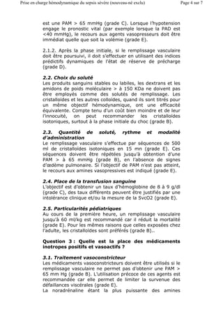 est une PAM > 65 mmHg (grade C). Lorsque l’hypotension
engage le pronostic vital (par exemple lorsque la PAD est
<40 mmHg), le recours aux agents vasopresseurs doit être
immédiat quelle que soit la volémie (grade E).
2.1.2. Après la phase initiale, si le remplissage vasculaire
doit être poursuivi, il doit s’effectuer en utilisant des indices
prédictifs dynamiques de l’état de réserve de précharge
(grade D).
2.2. Choix du soluté
Les produits sanguins stables ou labiles, les dextrans et les
amidons de poids moléculaire > à 150 KDa ne doivent pas
être employés comme des solutés de remplissage. Les
cristalloïdes et les autres colloïdes, quand ils sont titrés pour
un même objectif hémodynamique, ont une efficacité
équivalente. Compte tenu d’un coût bien moindre et de leur
l’innocuité, on peut recommander les cristalloïdes
isotoniques, surtout à la phase initiale du choc (grade B).
2.3. Quantité de soluté, rythme et modalité
d’administration
Le remplissage vasculaire s’effectue par séquences de 500
ml de cristalloïdes isotoniques en 15 mn (grade E). Ces
séquences doivent être répétées jusqu’à obtention d’une
PAM > à 65 mmHg (grade B), en l’absence de signes
d’œdème pulmonaire. Si l’objectif de PAM n’est pas atteint,
le recours aux amines vasopressives est indiqué (grade E).
2.4. Place de la transfusion sanguine
L’objectif est d’obtenir un taux d’hémoglobine de 8 à 9 g/dl
(grade C), des taux différents peuvent être justifiés par une
intolérance clinique et/ou la mesure de la SvcO2 (grade E).
2.5. Particularités pédiatriques
Au cours de la première heure, un remplissage vasculaire
jusqu’à 60 ml/kg est recommandé car il réduit la mortalité
(grade E). Pour les mêmes raisons que celles exposées chez
l’adulte, les cristalloïdes sont préférés (grade B)..
Question 3 : Quelle est la place des médicaments
inotropes positifs et vasoactifs ?
3.1. Traitement vasoconstricteur
Les médicaments vasoconstricteurs doivent être utilisés si le
remplissage vasculaire ne permet pas d’obtenir une PAM >
65 mm Hg (grade B). L’utilisation précoce de ces agents est
recommandée car elle permet de limiter la survenue des
défaillances viscérales (grade E).
La noradrénaline étant la plus puissante des amines
Page 4 sur 7Prise en charge hémodynamique du sepsis sévère (nouveau-né exclu)
 