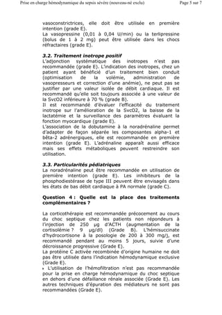 vasoconstrictrices, elle doit être utilisée en première
intention (grade E).
La vasopressine (0,01 à 0,04 U/min) ou la terlipressine
(bolus de 1 à 2 mg) peut être utilisée dans les chocs
réfractaires (grade E).
3.2. Traitement inotrope positif
L’adjonction systématique des inotropes n’est pas
recommandée (grade E). L’indication des inotropes, chez un
patient ayant bénéficié d’un traitement bien conduit
(optimisation de la volémie, administration de
vasopresseurs et correction d’une anémie), ne peut pas se
justifier par une valeur isolée de débit cardiaque. Il est
recommandé qu’elle soit toujours associée à une valeur de
la SvcO2 inférieure à 70 % (grade B).
Il est recommandé d’évaluer l’efficacité du traitement
inotrope sur l’amélioration de la SvcO2, la baisse de la
lactatémie et la surveillance des paramètres évaluant la
fonction myocardique (grade E).
L’association de la dobutamine à la noradrénaline permet
d’adapter de façon séparée les composantes alpha-1 et
bêta-2 adrénergiques, elle est recommandée en première
intention (grade E). L’adrénaline apparaît aussi efficace
mais ses effets métaboliques peuvent restreindre son
utilisation.
3.3. Particularités pédiatriques
La noradrénaline peut être recommandée en utilisation de
première intention (grade E). Les inhibiteurs de la
phosphodiestérase de type III peuvent être envisagés dans
les états de bas débit cardiaque à PA normale (grade C).
Question 4 : Quelle est la place des traitements
complémentaires ?
La corticothérapie est recommandée précocement au cours
du choc septique chez les patients non répondeurs à
l’injection de 250 µg d’ACTH (augmentation de la
cortisolémie ? 9 µg/dl) (Grade B). L’hémisuccinate
d’hydrocortisone à la posologie de 200 à 300 mg/j, est
recommandé pendant au moins 5 jours, suivie d’une
décroissance progressive (Grade E).
La protéine C activée recombinée d’origine humaine ne doit
pas être utilisée dans l’indication hémodynamique exclusive
(Grade E).
L’utilisation de l’hémofiltration n’est pas recommandée
pour la prise en charge hémodynamique du choc septique
en dehors d’une défaillance rénale associée (Grade E). Les
autres techniques d’épuration des médiateurs ne sont pas
recommandées (Grade E).
Page 5 sur 7Prise en charge hémodynamique du sepsis sévère (nouveau-né exclu)
 
