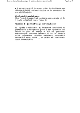 Il est recommandé de ne pas utiliser les inhibiteurs non
sélectifs de la NO synthase inductible car ils augmentent la
mortalité (Grade B).
Particularités pédiatriques
Chez l’enfant, la dose d’hydrocortisone recommandée est de
1 mg/kg toutes les 6 heures (grade E).
Question 5 : Quelle stratégie thérapeutique ?
La rapidité d’instauration du traitement conditionne le
pronostic des états septiques graves et doit reposer sur une
chaîne de prise en charge et sur des protocoles
thérapeutiques formalisés (Schéma 1). En cas détresse
vitale (hypotension artérielle menacante, insuffisance
respiratoire aiguë, coma...), le patient est directement
admis en réanimation.
Page 6 sur 7Prise en charge hémodynamique du sepsis sévère (nouveau-né exclu)
 