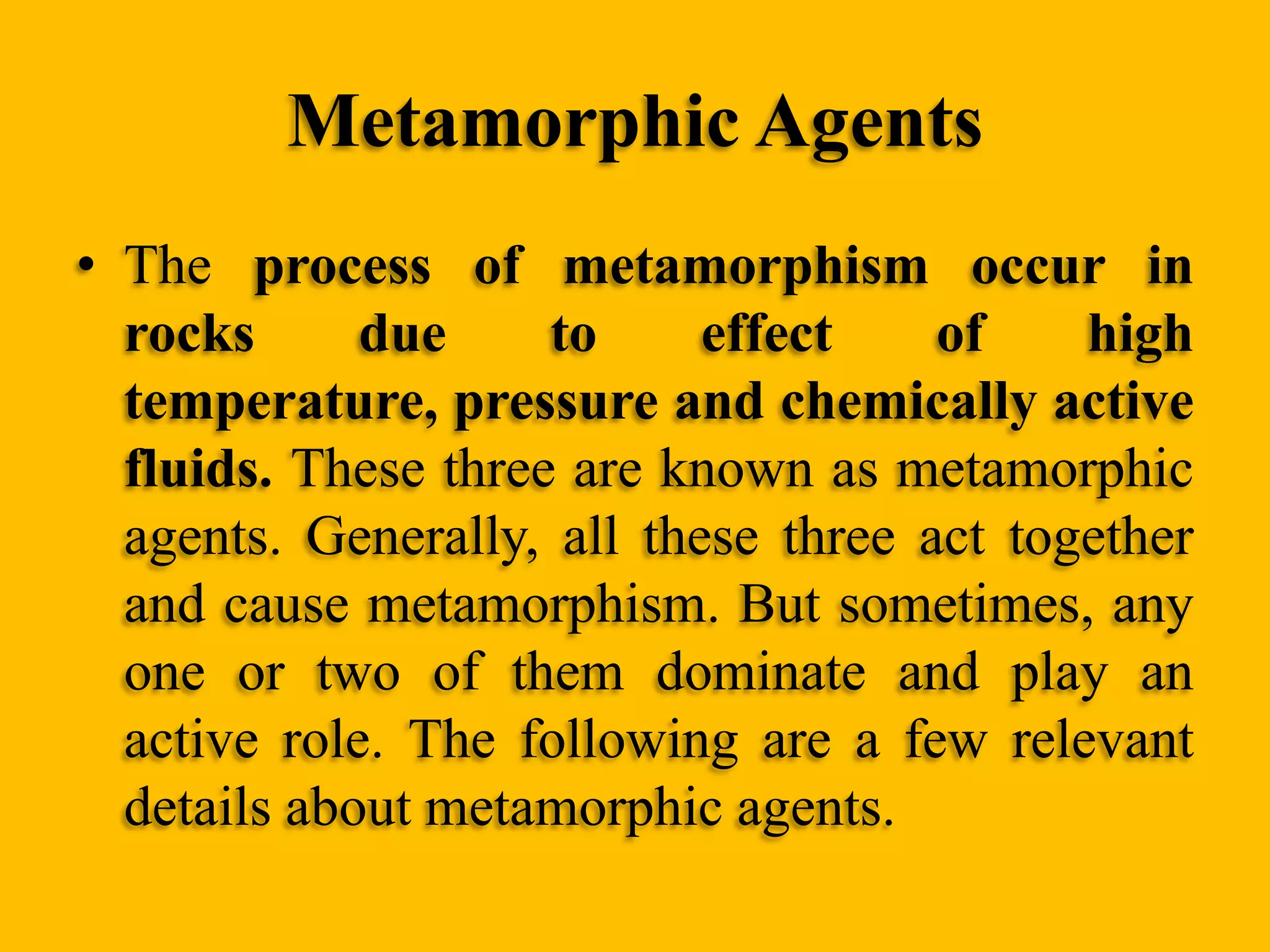 Metamorphic Agents
• The process of metamorphism occur in
rocks
due
to
effect
of
high
temperature, pressure and chemically active
fluids. These three are known as metamorphic
agents. Generally, all these three act together
and cause metamorphism. But sometimes, any
one or two of them dominate and play an
active role. The following are a few relevant
details about metamorphic agents.

 