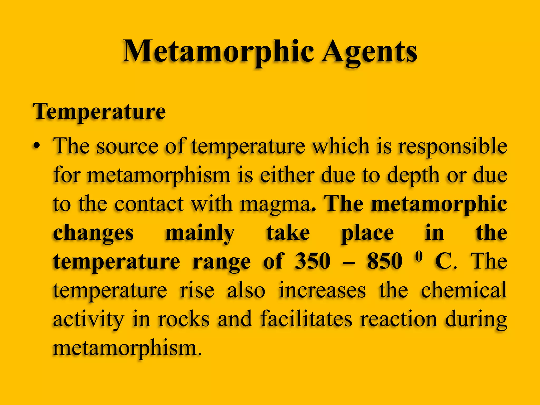 Metamorphic Agents
Temperature
• The source of temperature which is responsible
for metamorphism is either due to depth or due
to the contact with magma. The metamorphic
changes mainly take place in the
temperature range of 350 – 850 0 C. The
temperature rise also increases the chemical
activity in rocks and facilitates reaction during
metamorphism.

 