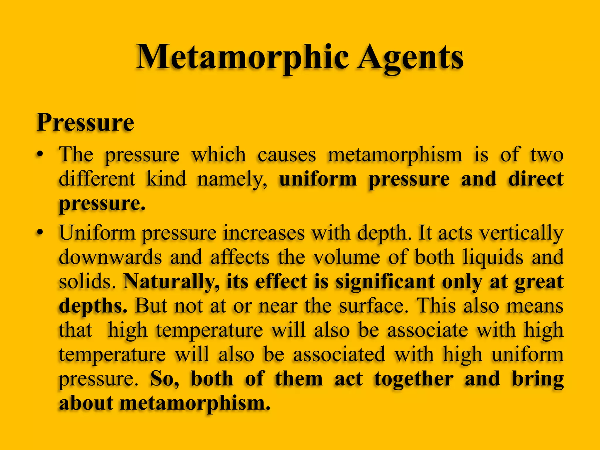 Metamorphic Agents
Pressure
• The pressure which causes metamorphism is of two
different kind namely, uniform pressure and direct
pressure.
• Uniform pressure increases with depth. It acts vertically
downwards and affects the volume of both liquids and
solids. Naturally, its effect is significant only at great
depths. But not at or near the surface. This also means
that high temperature will also be associate with high
temperature will also be associated with high uniform
pressure. So, both of them act together and bring
about metamorphism.

 