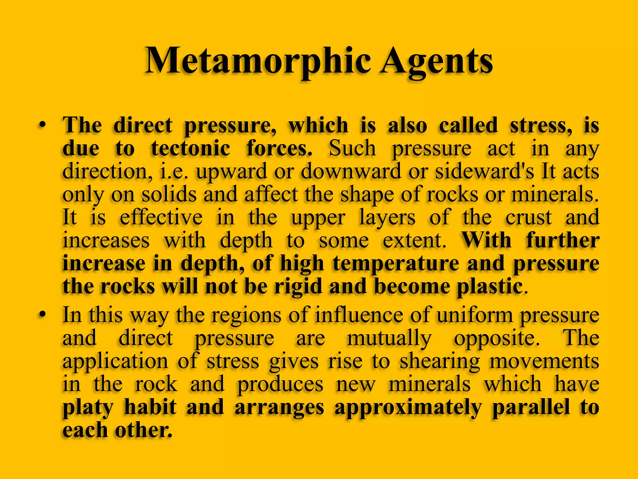 Metamorphic Agents
• The direct pressure, which is also called stress, is
due to tectonic forces. Such pressure act in any
direction, i.e. upward or downward or sideward's It acts
only on solids and affect the shape of rocks or minerals.
It is effective in the upper layers of the crust and
increases with depth to some extent. With further
increase in depth, of high temperature and pressure
the rocks will not be rigid and become plastic.
• In this way the regions of influence of uniform pressure
and direct pressure are mutually opposite. The
application of stress gives rise to shearing movements
in the rock and produces new minerals which have
platy habit and arranges approximately parallel to
each other.

 