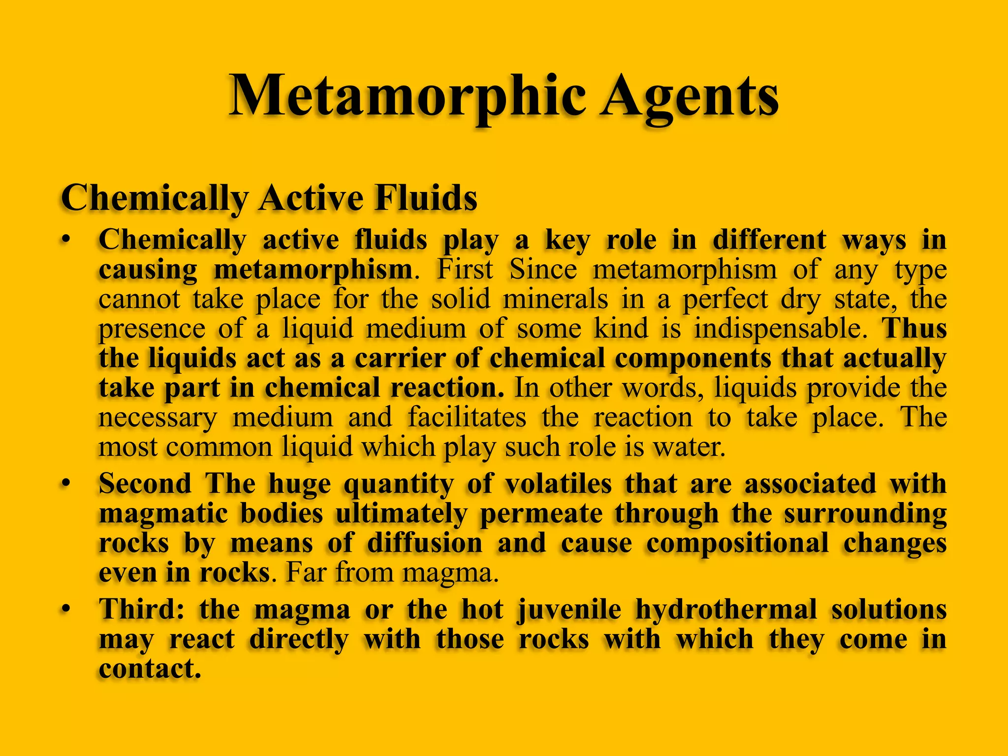 Metamorphic Agents
Chemically Active Fluids
• Chemically active fluids play a key role in different ways in
causing metamorphism. First Since metamorphism of any type
cannot take place for the solid minerals in a perfect dry state, the
presence of a liquid medium of some kind is indispensable. Thus
the liquids act as a carrier of chemical components that actually
take part in chemical reaction. In other words, liquids provide the
necessary medium and facilitates the reaction to take place. The
most common liquid which play such role is water.
• Second The huge quantity of volatiles that are associated with
magmatic bodies ultimately permeate through the surrounding
rocks by means of diffusion and cause compositional changes
even in rocks. Far from magma.
• Third: the magma or the hot juvenile hydrothermal solutions
may react directly with those rocks with which they come in
contact.

 