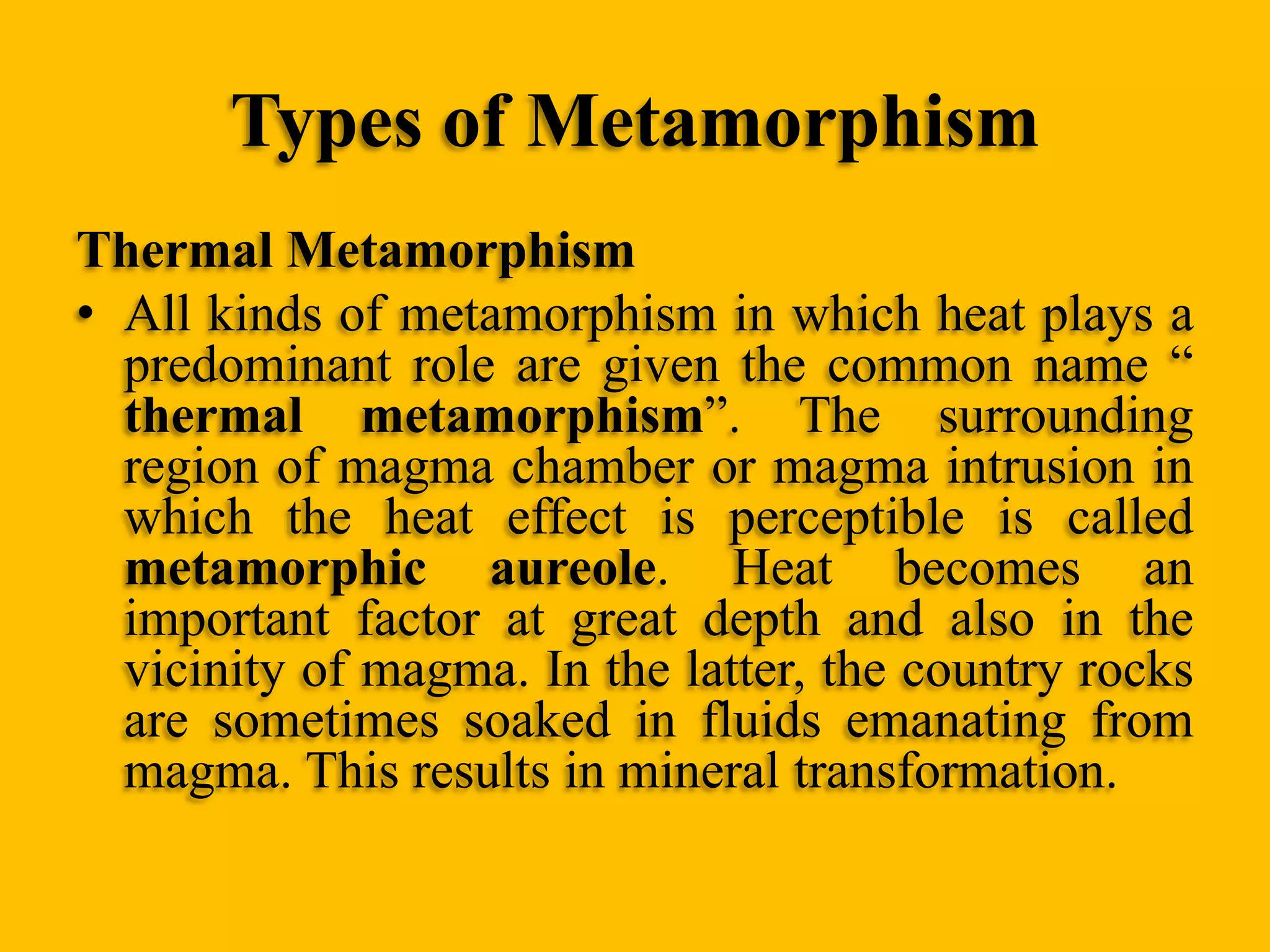Types of Metamorphism
Thermal Metamorphism
• All kinds of metamorphism in which heat plays a
predominant role are given the common name “
thermal metamorphism”. The surrounding
region of magma chamber or magma intrusion in
which the heat effect is perceptible is called
metamorphic aureole. Heat becomes an
important factor at great depth and also in the
vicinity of magma. In the latter, the country rocks
are sometimes soaked in fluids emanating from
magma. This results in mineral transformation.

 