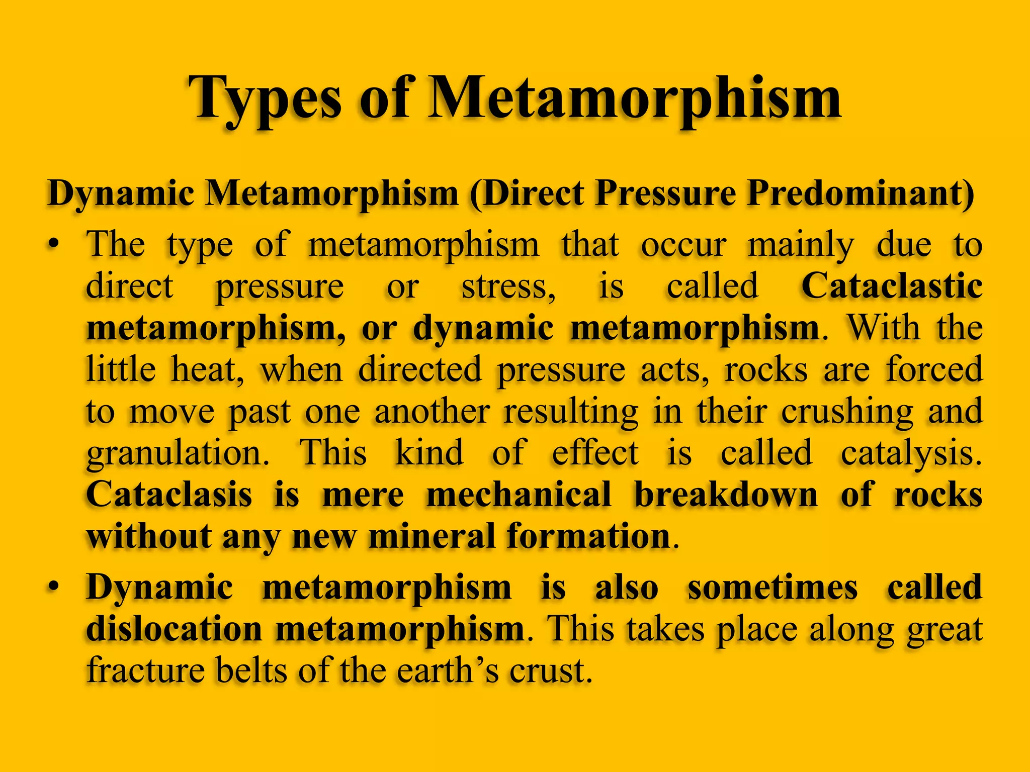 Types of Metamorphism
Dynamic Metamorphism (Direct Pressure Predominant)
• The type of metamorphism that occur mainly due to
direct pressure or stress, is called Cataclastic
metamorphism, or dynamic metamorphism. With the
little heat, when directed pressure acts, rocks are forced
to move past one another resulting in their crushing and
granulation. This kind of effect is called catalysis.
Cataclasis is mere mechanical breakdown of rocks
without any new mineral formation.
• Dynamic metamorphism is also sometimes called
dislocation metamorphism. This takes place along great
fracture belts of the earth‟s crust.

 