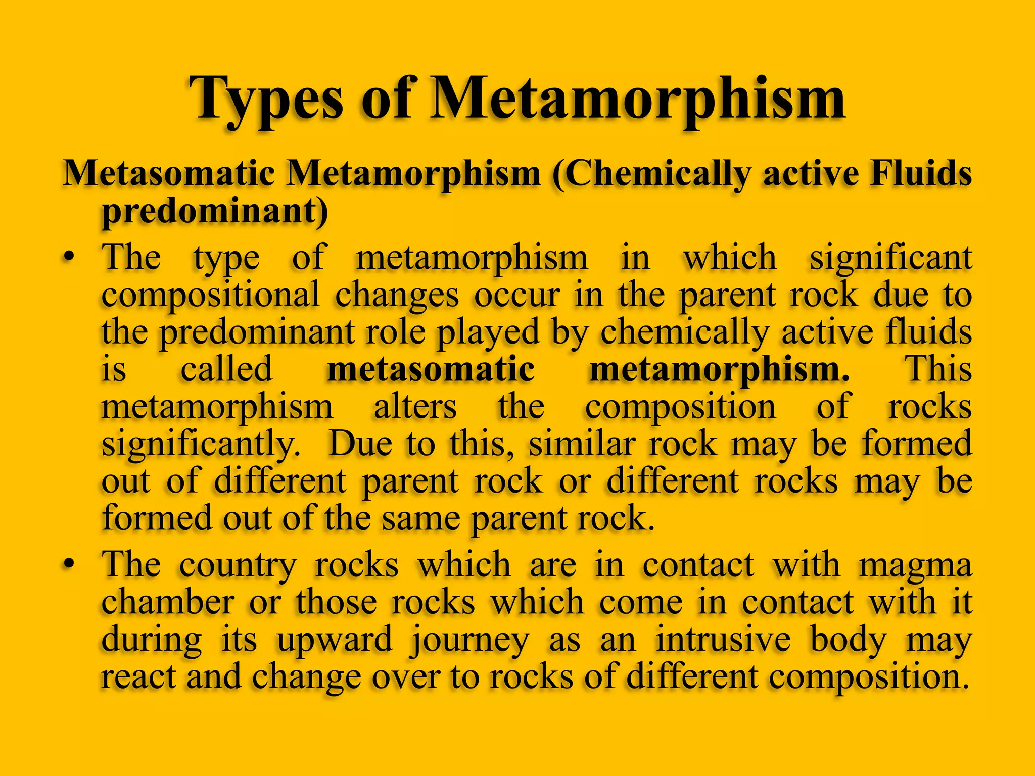 Types of Metamorphism
Metasomatic Metamorphism (Chemically active Fluids
predominant)
• The type of metamorphism in which significant
compositional changes occur in the parent rock due to
the predominant role played by chemically active fluids
is called metasomatic metamorphism. This
metamorphism alters the composition of rocks
significantly. Due to this, similar rock may be formed
out of different parent rock or different rocks may be
formed out of the same parent rock.
• The country rocks which are in contact with magma
chamber or those rocks which come in contact with it
during its upward journey as an intrusive body may
react and change over to rocks of different composition.

 
