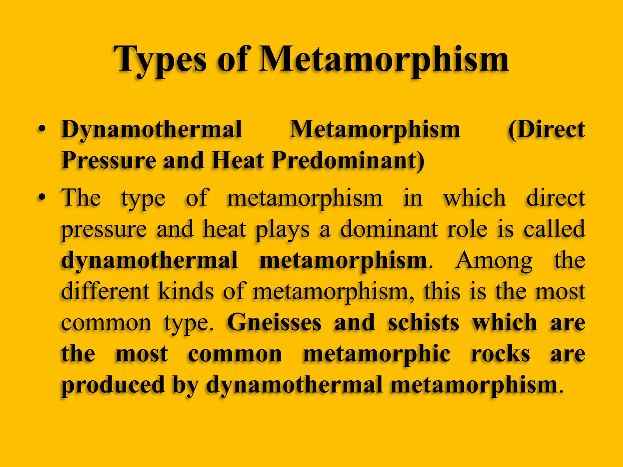 Types of Metamorphism
• Dynamothermal
Metamorphism
(Direct
Pressure and Heat Predominant)
• The type of metamorphism in which direct
pressure and heat plays a dominant role is called
dynamothermal metamorphism. Among the
different kinds of metamorphism, this is the most
common type. Gneisses and schists which are
the most common metamorphic rocks are
produced by dynamothermal metamorphism.

 