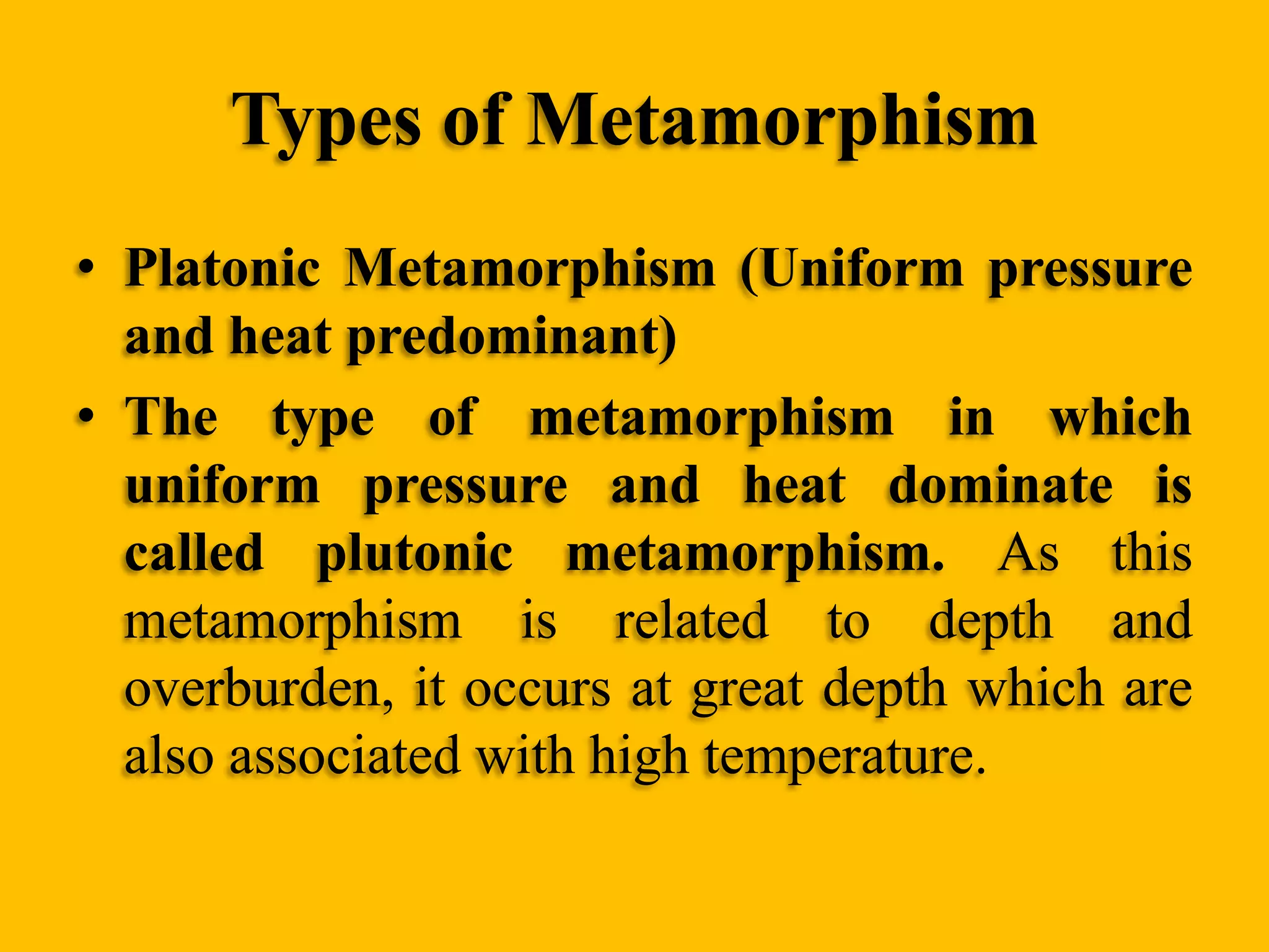 Types of Metamorphism
• Platonic Metamorphism (Uniform pressure
and heat predominant)
• The type of metamorphism in which
uniform pressure and heat dominate is
called plutonic metamorphism. As this
metamorphism is related to depth and
overburden, it occurs at great depth which are
also associated with high temperature.

 