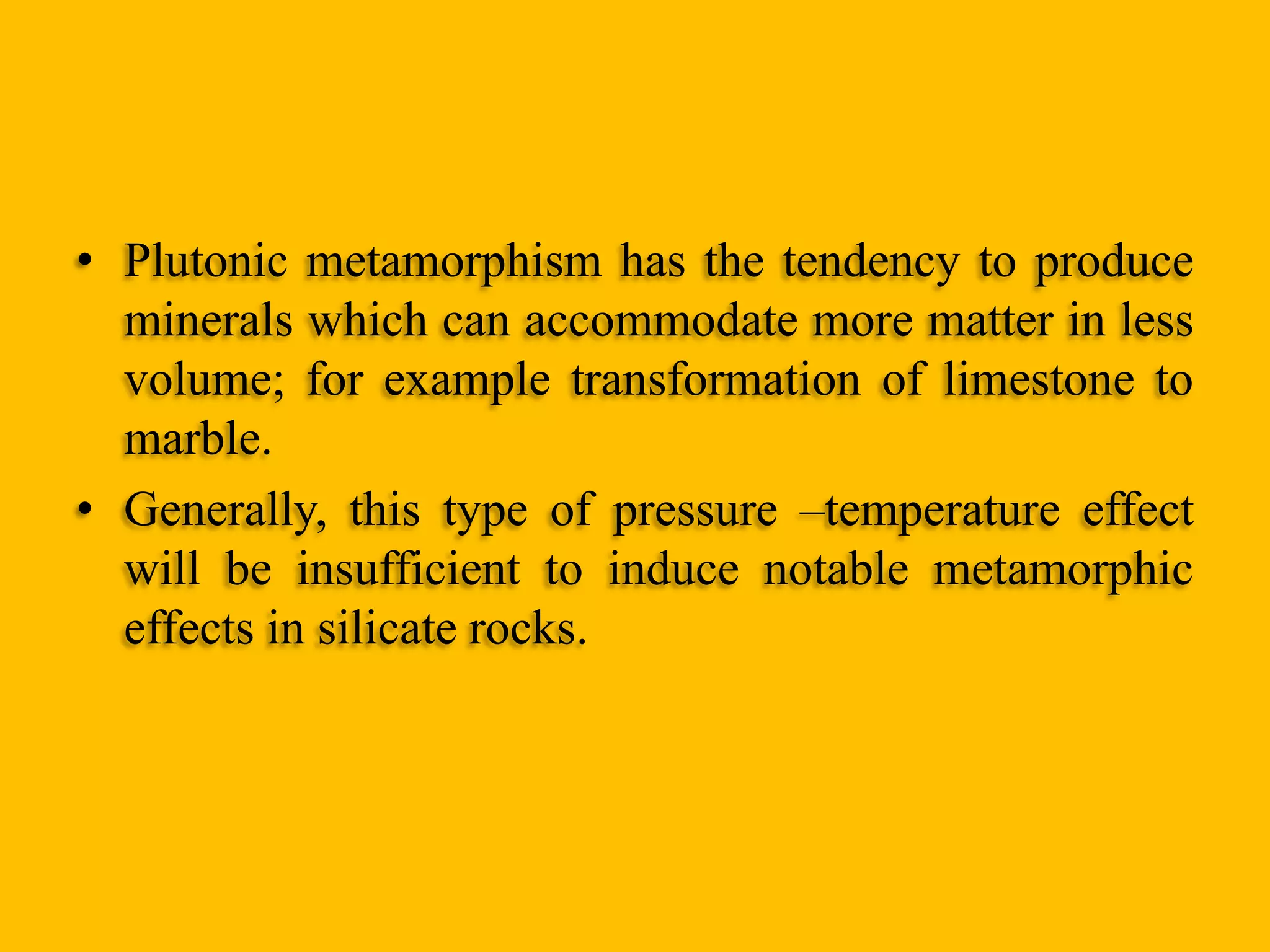 • Plutonic metamorphism has the tendency to produce
minerals which can accommodate more matter in less
volume; for example transformation of limestone to
marble.
• Generally, this type of pressure –temperature effect
will be insufficient to induce notable metamorphic
effects in silicate rocks.

 