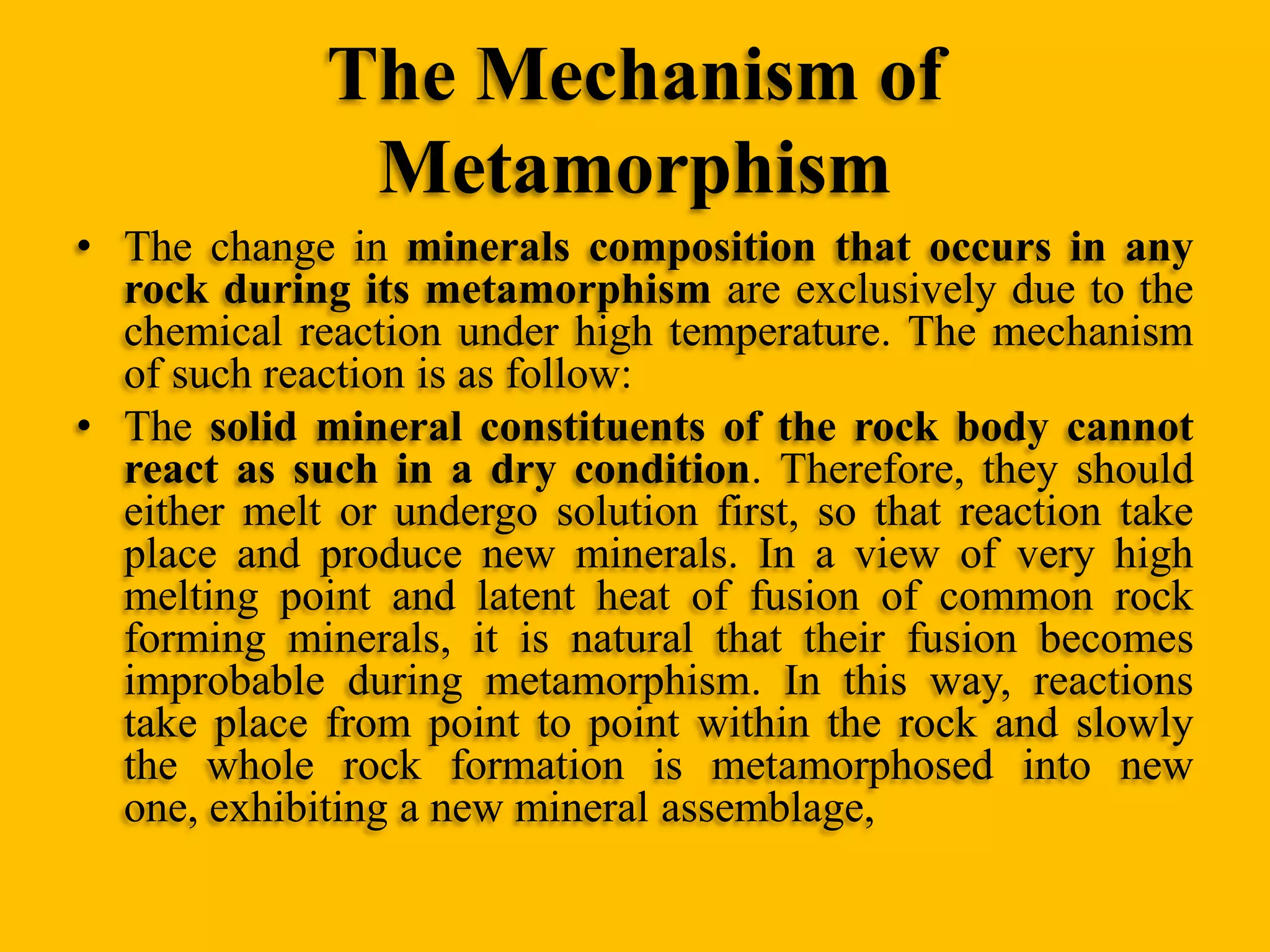 The Mechanism of
Metamorphism
• The change in minerals composition that occurs in any
rock during its metamorphism are exclusively due to the
chemical reaction under high temperature. The mechanism
of such reaction is as follow:
• The solid mineral constituents of the rock body cannot
react as such in a dry condition. Therefore, they should
either melt or undergo solution first, so that reaction take
place and produce new minerals. In a view of very high
melting point and latent heat of fusion of common rock
forming minerals, it is natural that their fusion becomes
improbable during metamorphism. In this way, reactions
take place from point to point within the rock and slowly
the whole rock formation is metamorphosed into new
one, exhibiting a new mineral assemblage,

 