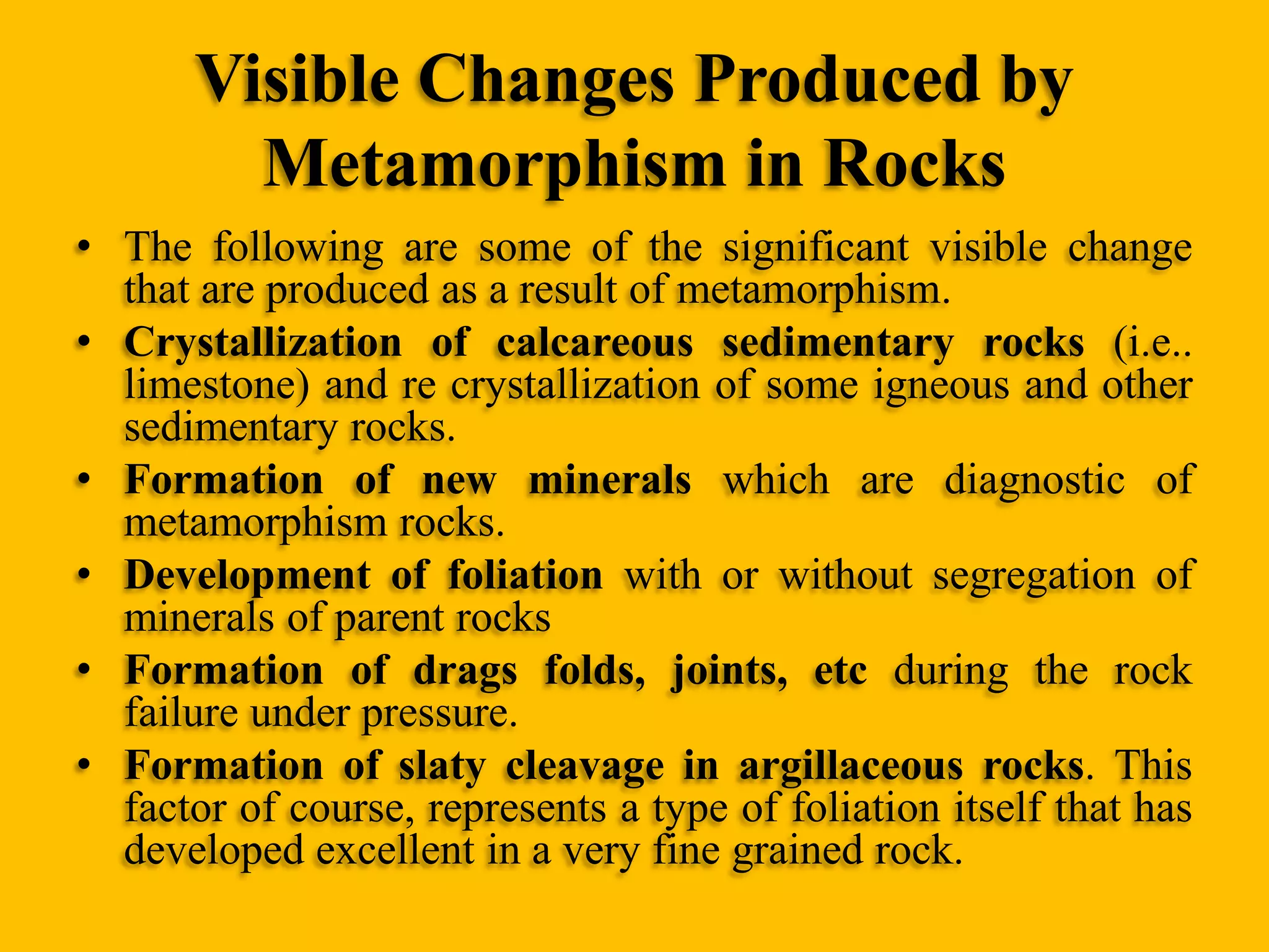 Visible Changes Produced by
Metamorphism in Rocks
• The following are some of the significant visible change
that are produced as a result of metamorphism.
• Crystallization of calcareous sedimentary rocks (i.e..
limestone) and re crystallization of some igneous and other
sedimentary rocks.
• Formation of new minerals which are diagnostic of
metamorphism rocks.
• Development of foliation with or without segregation of
minerals of parent rocks
• Formation of drags folds, joints, etc during the rock
failure under pressure.
• Formation of slaty cleavage in argillaceous rocks. This
factor of course, represents a type of foliation itself that has
developed excellent in a very fine grained rock.

 