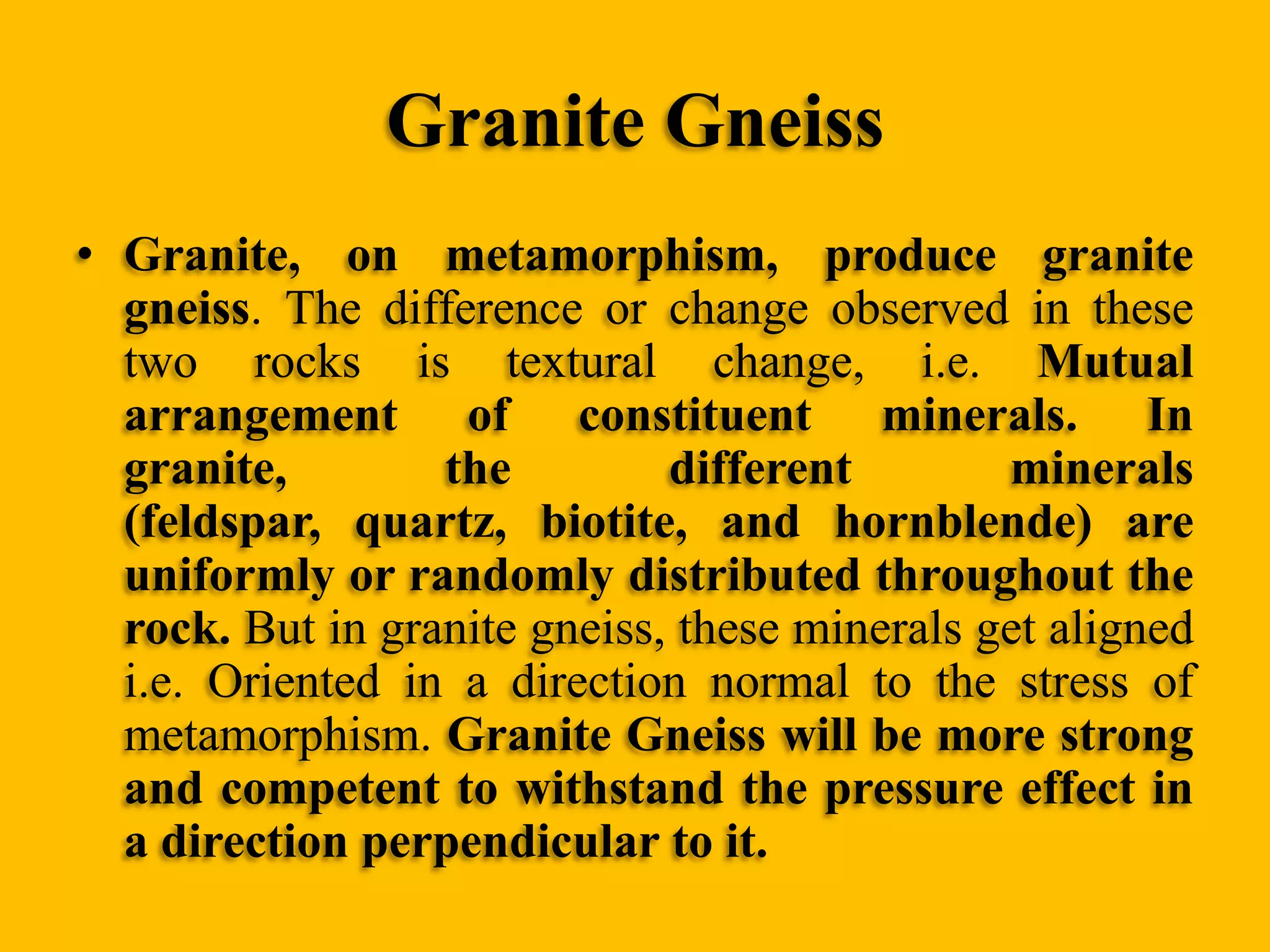 Granite Gneiss
• Granite, on metamorphism, produce granite
gneiss. The difference or change observed in these
two rocks is textural change, i.e. Mutual
arrangement of constituent minerals. In
granite,
the
different
minerals
(feldspar, quartz, biotite, and hornblende) are
uniformly or randomly distributed throughout the
rock. But in granite gneiss, these minerals get aligned
i.e. Oriented in a direction normal to the stress of
metamorphism. Granite Gneiss will be more strong
and competent to withstand the pressure effect in
a direction perpendicular to it.

 